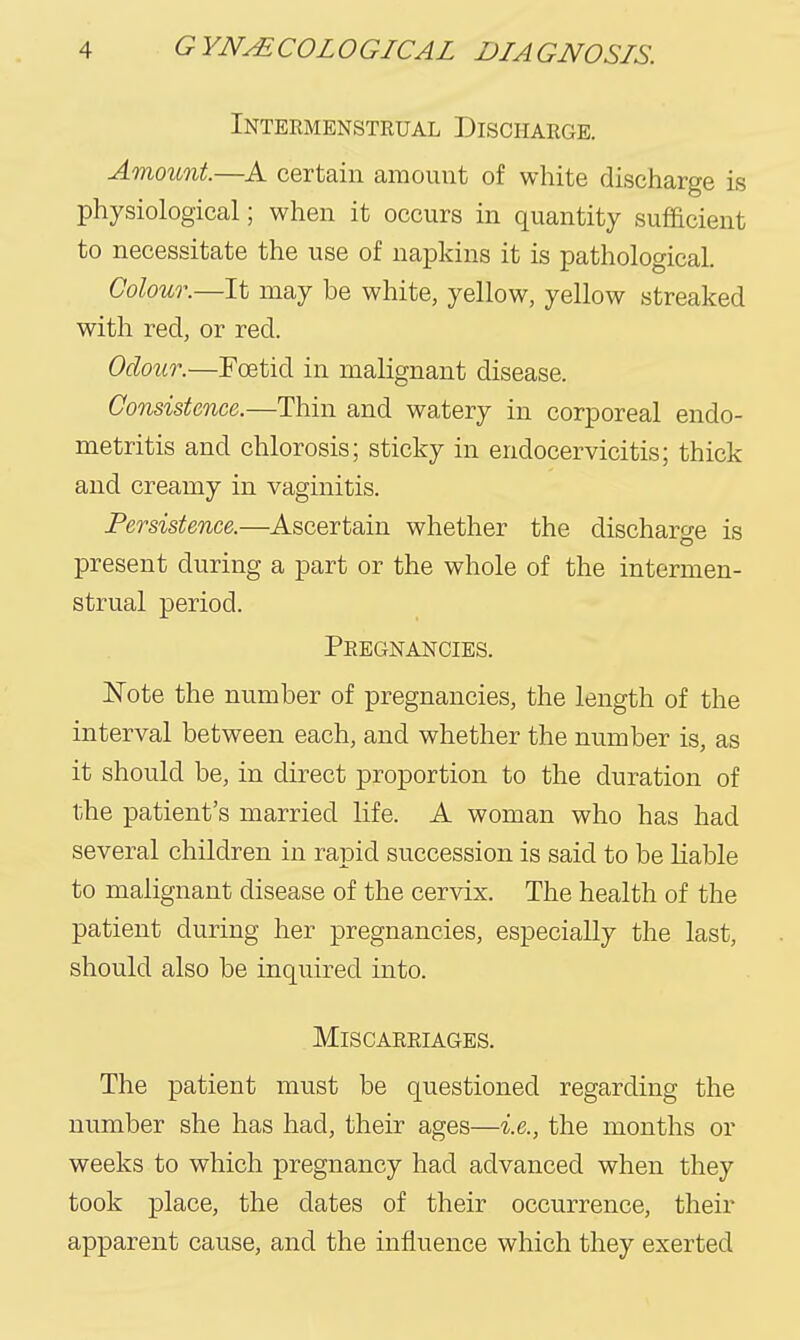 Intermenstrual Discharge. Amount.—A certain amount of white discharge is physiological; when it occurs in quantity sufficient to necessitate the use of napkins it is pathological. Colour.—may be white, yellow, yellow streaked with red, or red. Odour.—Foetid in malignant disease. Consistence.—Thin and watery in corporeal endo- metritis and chlorosis; sticky in endocervicitis; thick and creamy in vaginitis. Persistence.—Ascertain whether the discharge is present during a part or the whole of the intermen- strual period. Pregnancies. Note the number of pregnancies, the length of the interval between each, and whether the number is, as it should be, in direct proportion to the duration of the patient's married life. A woman who has had several children in rapid succession is said to be liable to malignant disease of the cervix. The health of the patient during her pregnancies, especially the last, should also be inquired into. Miscarriages. The patient must be questioned regarding the number she has had, their ages—i.e., the months or weeks to which pregnancy had advanced when they took place, the dates of their occurrence, their apparent cause, and the influence which they exerted