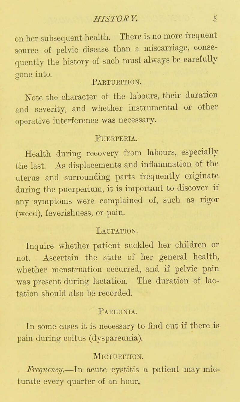 on her subsequent health. There is no more frequent source of pelvic disease than a miscarriage, conse- quently the history of such must always be carefully gone into. Paeturition. Kote the character of the labours, their duration and severity, and whether instrumental or other operative interference was necessary. PUERPERIA. Health during recovery from labours, especially the last. As displacements and inflammation of the uterus and surrounding parts frequently originate during the puerperium, it is important to discover if any symptoms were complained of, such as rigor (weed), feverishness, or pain. Lactation. Inquire whether patient suckled her children or not. Ascertain the state of her general health, whether menstruation occurred, and if pelvic pain was present during lactation. The duration of lac- tation should also be recorded. Pareunia. In some cases it is necessary to find out if there is pain during coitus (dyspareunia). Micturition. Frequency.—In acute cystitis a patient may mic- turate every quarter of an hour.