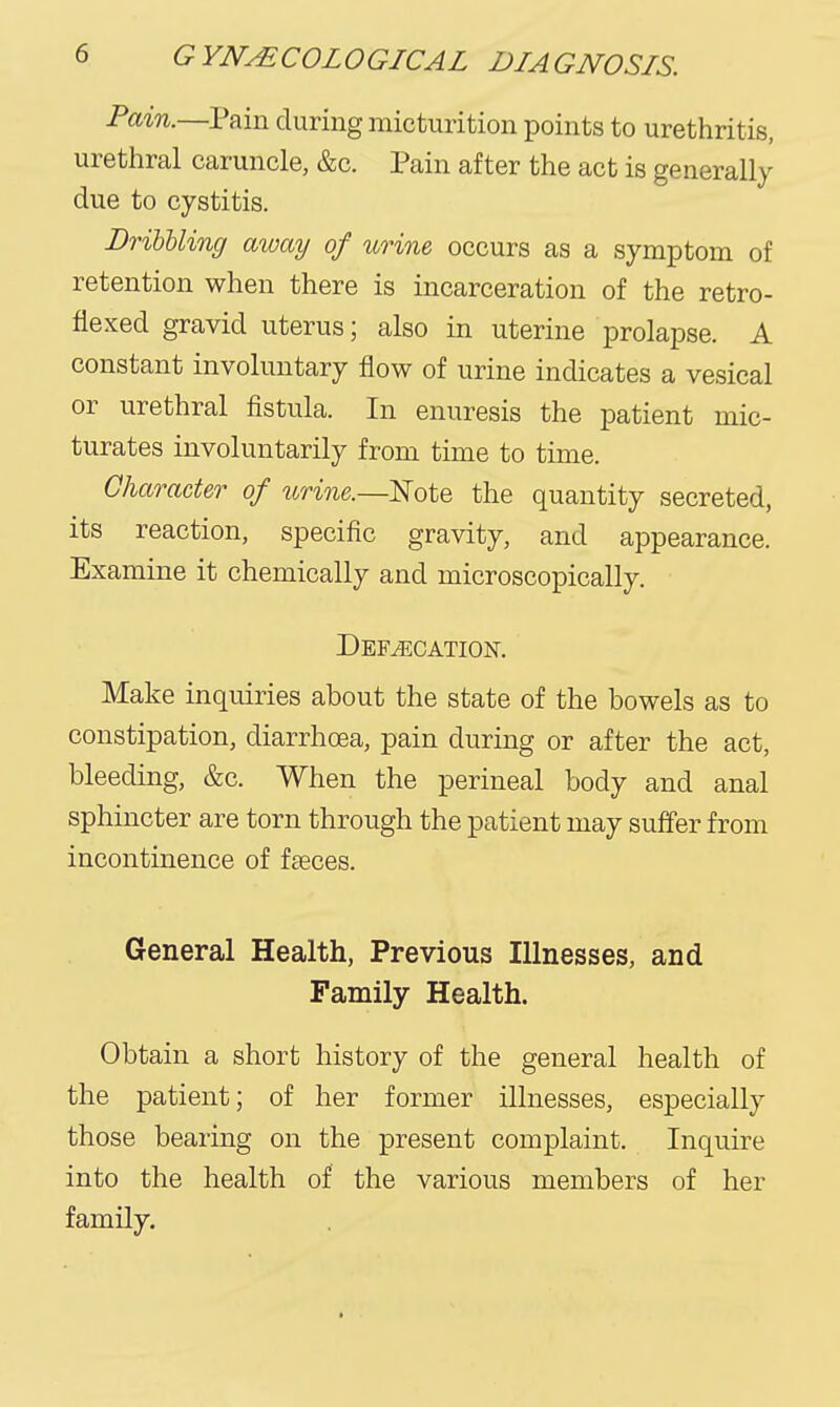 Pain.—Pain during micturition points to urethritis, urethral caruncle, &c. Pain after the act is generally due to cystitis. DribUing away of urine occurs as a symptom of retention when there is incarceration of the retro- flexed gravid uterus; also in uterine prolapse. A constant involuntary flow of urine indicates a vesical or urethral fistula. In enuresis the patient mic- turates involuntarily from time to time. Character of urine.—Eote the quantity secreted, its reaction, specific gravity, and appearance. Examine it chemically and microscopically. Def/ecation. Make inquiries about the state of the bowels as to constipation, diarrhoea, pain during or after the act, bleeding, &c. When the perineal body and anal sphincter are torn through the patient may suifer from incontinence of faeces. General Health, Previous Illnesses, and Family Health. Obtain a short history of the general health of the patient; of her former illnesses, especially those bearing on the present complaint. Inquire into the health of the various members of her family.