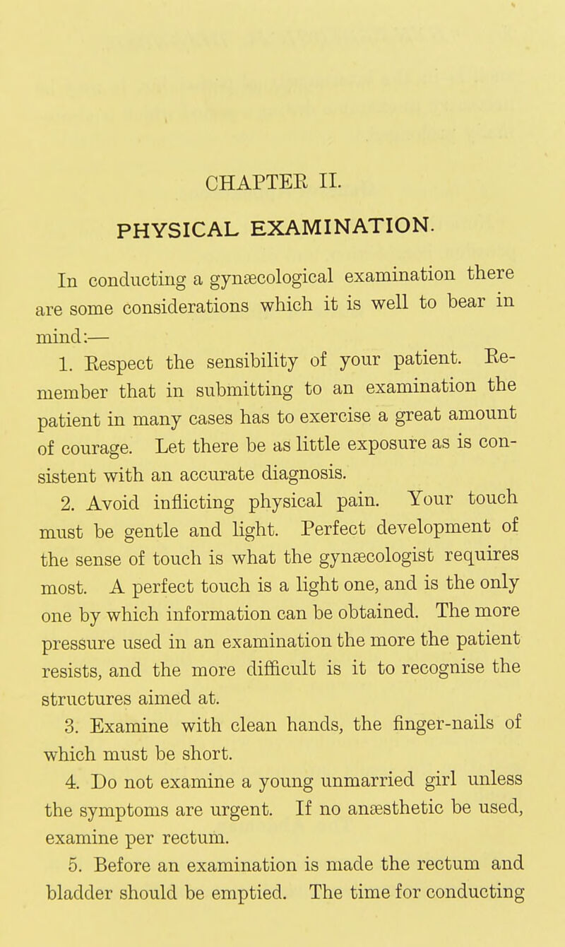 CHAPTEE II. PHYSICAL EXAMINATION. In conducting a gyn£ecological examination there are some considerations which it is well to bear m mind:— 1. Eespect the sensibility of your patient. Ee- member that in submitting to an examination the patient in many cases has to exercise a great amount of courage. Let there be as little exposure as is con- sistent with an accurate diagnosis. 2. Avoid inflicting physical pain. Your touch must be gentle and light. Perfect development of the sense of touch is what the gynecologist requires most. A perfect touch is a light one, and is the only one by which information can be obtained. The more pressure used in an examination the more the patient resists, and the more difficult is it to recognise the structures aimed at. 3. Examine with clean hands, the finger-nails of which must be short. 4. Do not examine a young unmarried girl unless the symptoms are urgent. If no anaesthetic be used, examine per rectum. 5. Before an examination is made the rectum and bladder should be emptied. The time for conducting