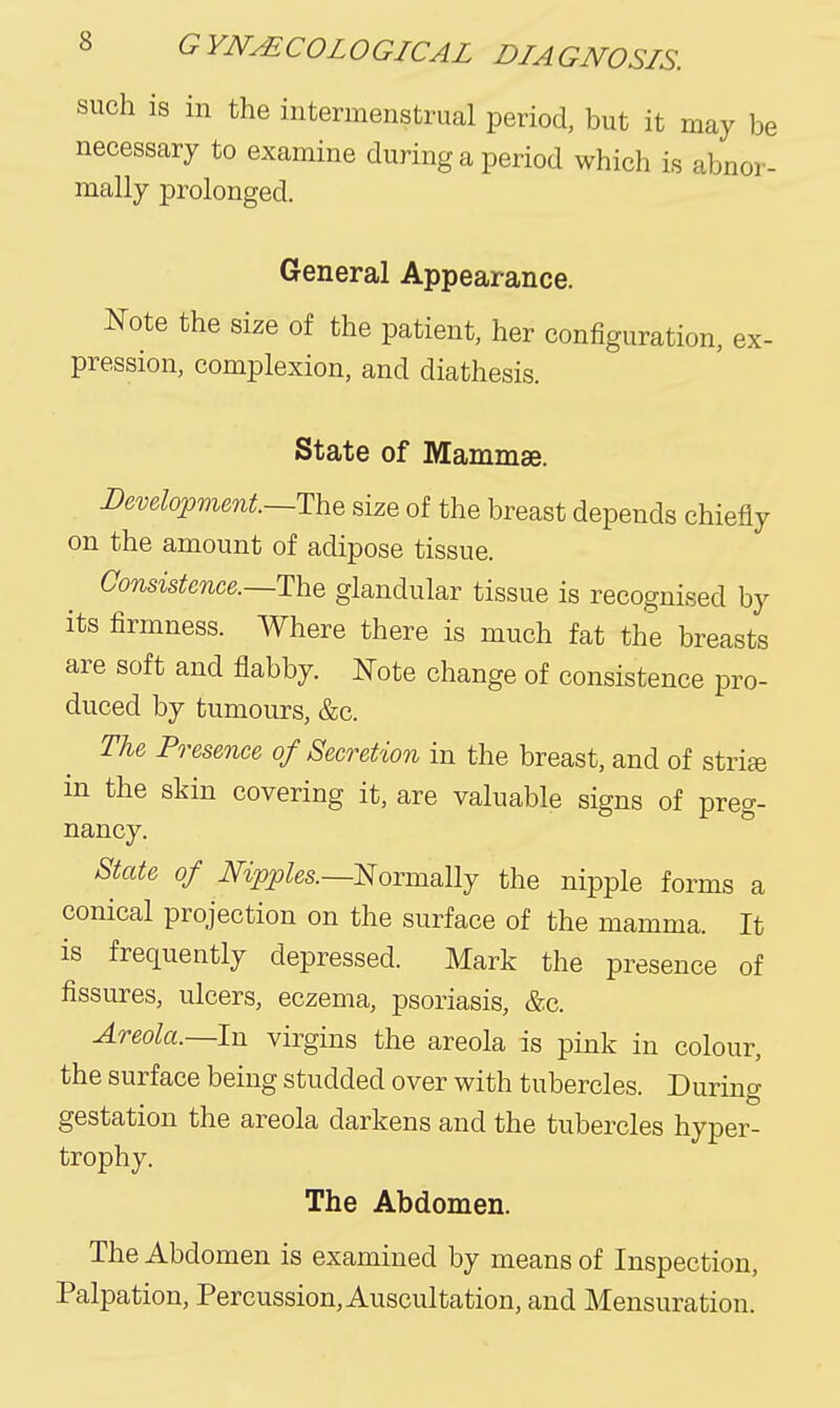 such is in the intermenstrual period, but it may be necessary to examine during a period which is abnor- mally prolonged. General Appearance. Note the size of the patient, her configuration, ex- pression, complexion, and diathesis. State of Mammae. I)emlojpmmt.~'l\i% size of the breast depends chiefly on the amount of adipose tissue. Consistmce.—TnQ glandular tissue is recognised by its firmness. Where there is much fat the breasts are soft and flabby. J^Tote change of consistence pro- duced by tumours, &c. TU Presence of Secretion in the breast, and of strife in the skin covering it, are valuable signs of preg- nancy. State of Nipples.—Eoxmally the nipple forms a conical projection on the surface of the mamma. It is frequently depressed. Mark the presence of fissures, ulcers, eczema, psoriasis, &c. Areola.—In virgins the areola is pink in colour, the surface being studded over with tubercles. During gestation the areola darkens and the tubercles hyper- trophy. The Abdomen. The Abdomen is examined by means of Inspection, Palpation, Percussion, Auscultation, and Mensuration.