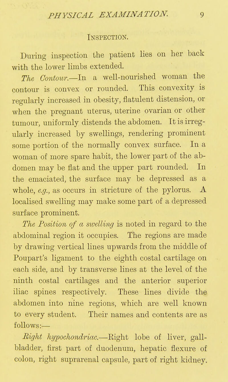 Inspection. During inspection the patient lies on her back with the lower limbs extended. The Contour.—In a well-nourished woman the contour is convex or rounded. This convexity is regularly increased in obesity, flatulent distension, or when the pregnant uterus, uterine ovarian or other tumour, uniformly distends the abdomen. It is irreg- ularly increased by swellings, rendering prominent some portion of the normally convex surface. In a woman of more spare habit, the lower part of the ab- domen may be flat and the upper part rounded. In the emaciated, the surface may be depressed as a whole, e.g., as occurs in stricture of the pylorus. A localised swelling may make some part of a depressed surface prominent. The Position of a swelling is noted in regard to the abdominal region it occupies. The regions are made by drawing vertical lines upwards from the middle of Poupart's ligament to the eighth costal cartilage on each side, and by transverse lines at the level of the ninth costal cartilages and the anterior superior iliac spines respectively. These lines divide the abdomen into nine regions, which are well known to every student. Their names and contents are as follows:— Bight hypochondriac.—Eight lobe of liver, gall- bladder, first part of duodenum, hepatic flexure of colon, right suprarenal capsule, part of right kidney.