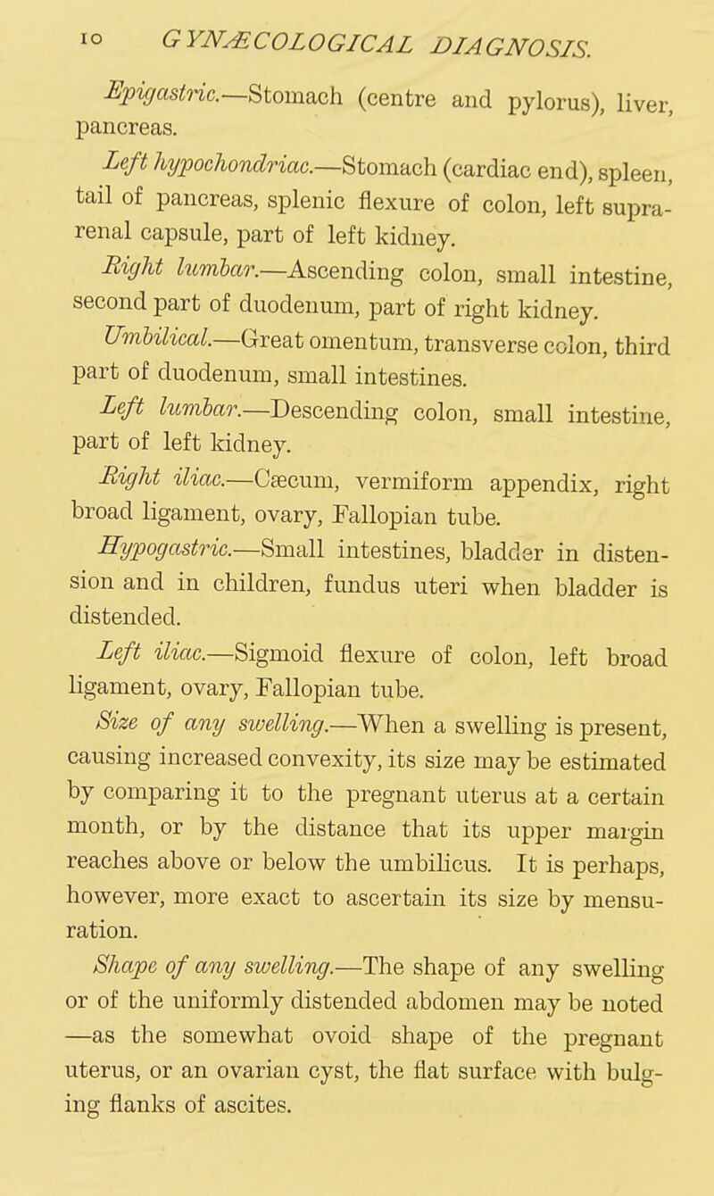 ^pigastnc.—Stomsich (centre and pylorus), liver, pancreas. Left hypochondriac—^tomaoh (cardiac end), spleen, tail of pancreas, splenic flexure of colon, left supra- renal capsule, part of left kidney. Right Zwm5a?\—Ascending colon, small intestine, second part of duodenum, part of right kidney. Umbilical.—Great omentum, transverse colon, third part of duodenum, small intestines. Left lunibar.—Descending colon, small intestine, part of left kidney. Bight iliac.—Caecum, vermiform appendix, right broad ligament, ovary, Fallopian tube. Hypogastric—'^m'All intestines, bladder in disten- sion and in children, fundus uteri when bladder is distended. Left iliac—Sigmoid flexure of colon, left broad ligament, ovary, Fallopian tube. Size of any swelling.—When a swelling is present, causing increased convexity, its size may be estimated by comparing it to the pregnant uterus at a certain month, or by the distance that its upper margin reaches above or below the umbihcus. It is perhaps, however, more exact to ascertain its size by mensu- ration. Shape of any swelling.—The shape of any swelling or of the uniformly distended abdomen may be noted —as the somewhat ovoid shape of the pregnant uterus, or an ovarian cyst, the flat surface with bulg- ing flanks of ascites.