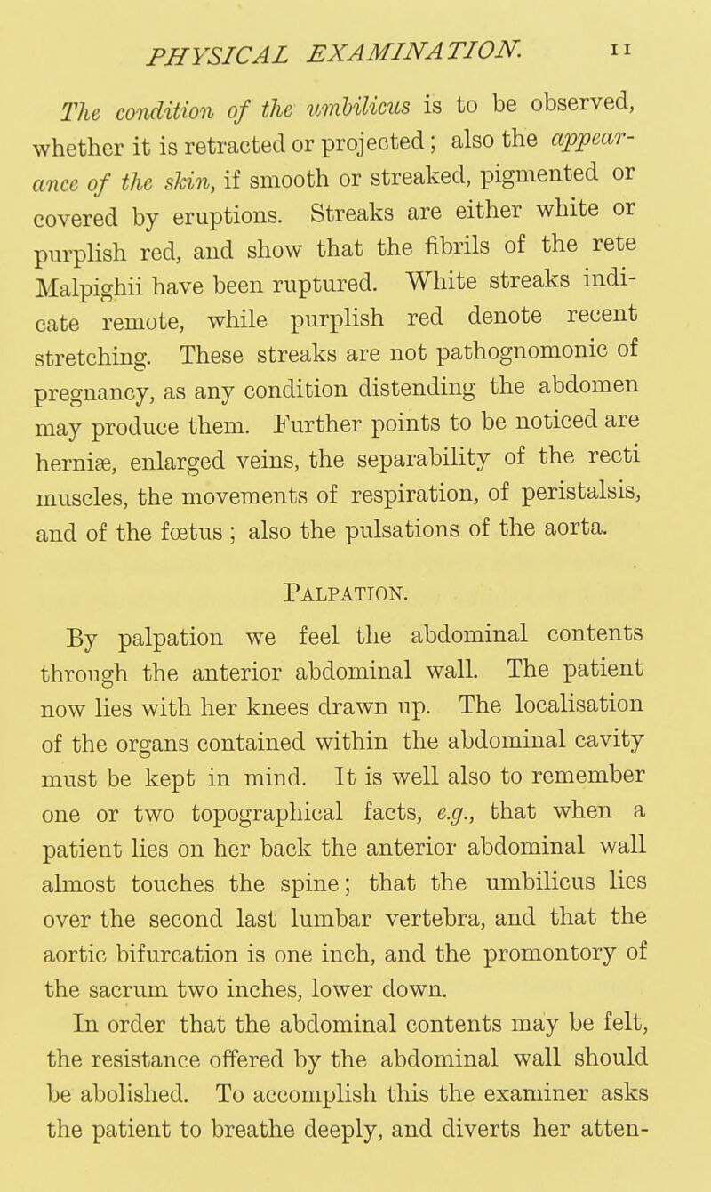 TU condition of the umbilims is to be observed, whether it is retracted or projected; also the appear- ance of the skin, if smooth or streaked, pigmented or covered by eruptions. Streaks are either white or purplish red, and show that the fibrils of the rete Malpighii have been ruptured. White streaks indi- cate remote, while purplish red denote recent stretching. These streaks are not pathognomonic of pregnancy, as any condition distending the abdomen may produce them. Further points to be noticed are hernite, enlarged veins, the separability of the recti muscles, the movements of respiration, of peristalsis, and of the foetus ; also the pulsations of the aorta. Palpation. By palpation we feel the abdominal contents through the anterior abdominal wall. The patient now lies with her knees drawn up. The localisation of the organs contained within the abdominal cavity must be kept in mind. It is well also to remember one or two topographical facts, e.g., that when a patient lies on her back the anterior abdominal wall ahnost touches the spine; that the umbilicus lies over the second last lumbar vertebra, and that the aortic bifurcation is one inch, and the promontory of the sacrum two inches, lower down. In order that the abdominal contents may be felt, the resistance offered by the abdominal wall should be abolished. To accomplish this the examiner asks the patient to breathe deeply, and diverts her atten-