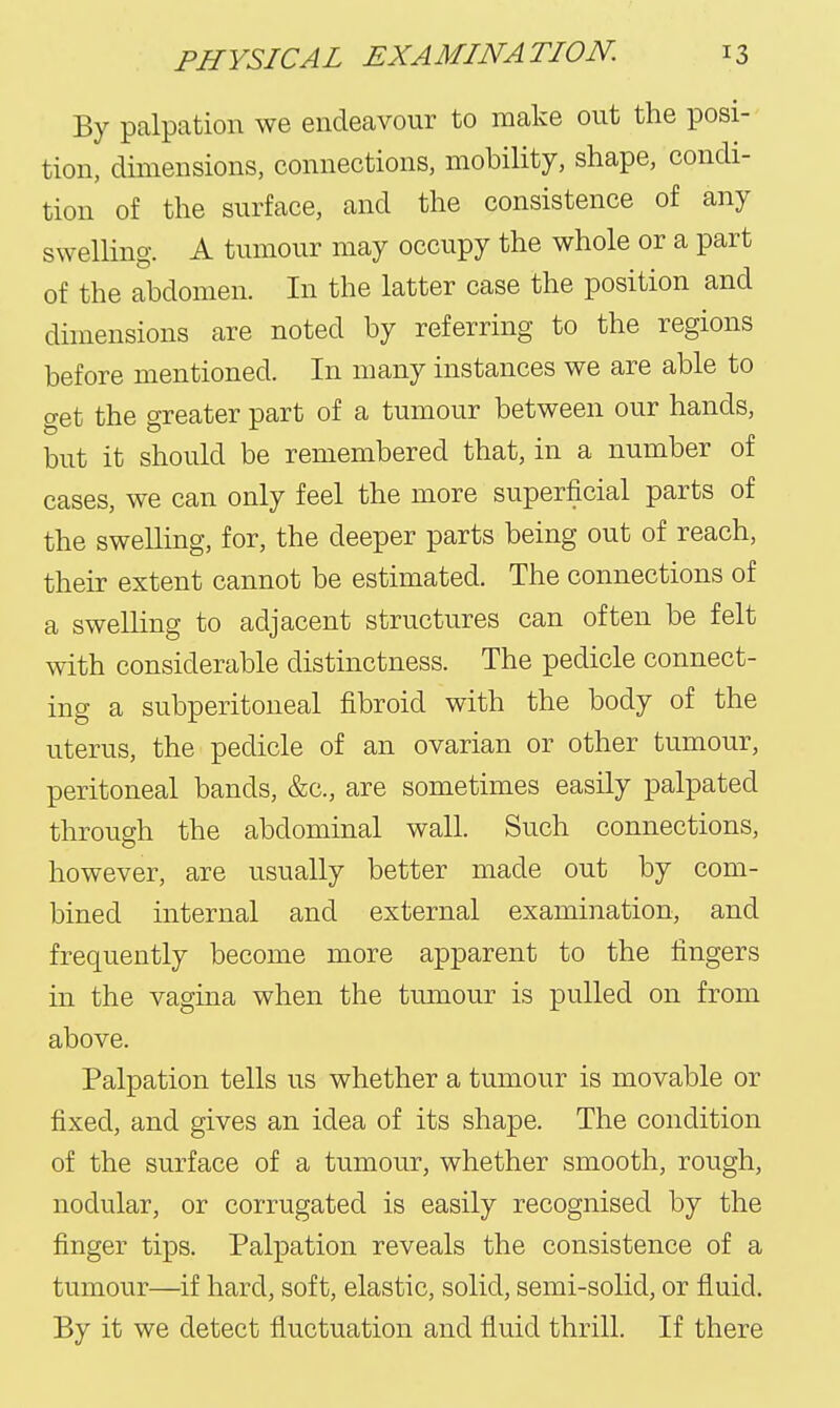 By palpation we endeavour to make out the posi- tion, dimensions, connections, mobility, shape, condi- tion of the surface, and the consistence of any swelling. A tumour may occupy the whole or a part of the abdomen. In the latter case the position and dimensions are noted by referring to the regions before mentioned. In many instances we are able to get the greater part of a tumour between our hands, but it should be remembered that, in a number of cases, we can only feel the more superficial parts of the swelling, for, the deeper parts being out of reach, their extent cannot be estimated. The connections of a swelling to adjacent structures can often be felt with considerable distinctness. The pedicle connect- ing a subperitoneal fibroid with the body of the uterus, the pedicle of an ovarian or other tumour, peritoneal bands, &c., are sometimes easily palpated through the abdominal wall. Such connections, however, are usually better made out by com- bined internal and external examination, and frequently become more apparent to the fingers in the vagina when the tumour is pulled on from above. Palpation tells us whether a tumour is movable or fixed, and gives an idea of its shape. The condition of the surface of a tumour, whether smooth, rough, nodular, or corrugated is easily recognised by the finger tips. Palpation reveals the consistence of a tumour—if hard, soft, elastic, solid, semi-solid, or fluid. By it we detect fluctuation and fluid thrill. If there