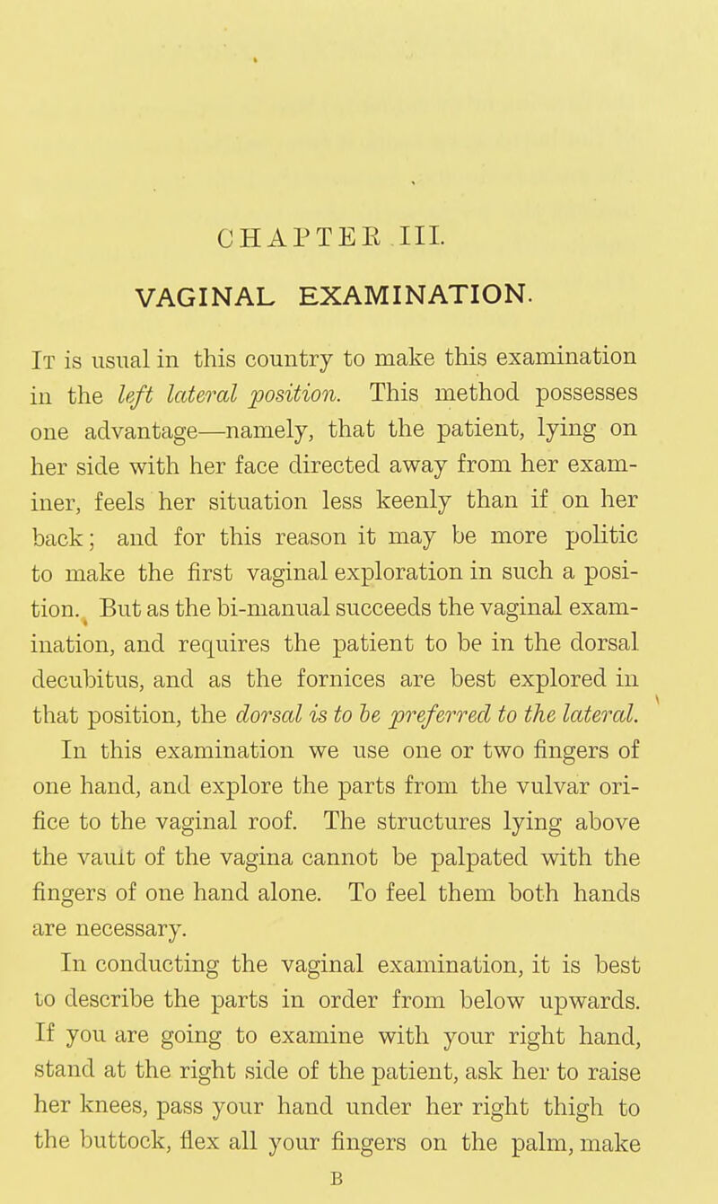 CHAPTEE III. VAGINAL EXAMINATION. It is usual in this country to make this examination in the left lateral position. This method possesses one advantage—namely, that the patient, lying on her side with her face directed away from her exam- iner, feels her situation less keenly than if on her back; and for this reason it may be more politic to make the first vaginal exploration in such a posi- tion.. But as the bi-manual succeeds the vaginal exam- ination, and requires the patient to be in the dorsal decubitus, and as the fornices are best explored in that position, the dorsal is to he preferred to the lateral. In this examination we use one or two fingers of one hand, and explore the parts from the vulvar ori- fice to the vaginal roof. The structures lying above the vault of the vagina cannot be palpated with the fingers of one hand alone. To feel them both hands are necessary. In conducting the vaginal examination, it is best to describe the parts in order from below upwards. If you are going to examine with your right hand, stand at the right side of the patient, ask her to raise her knees, pass your hand under her right thigh to the buttock, flex all your fingers on the palm, make B