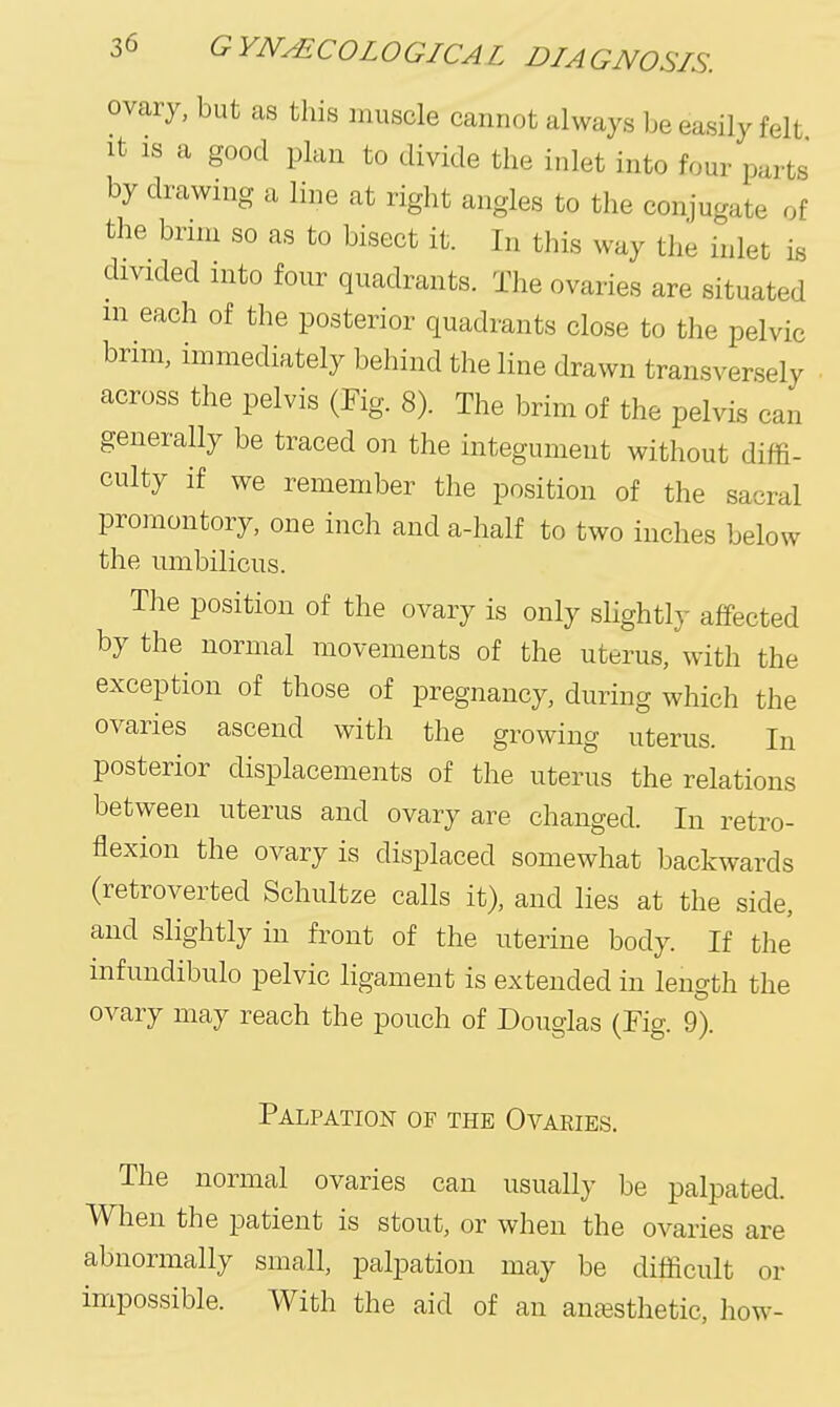 ovary, but as this muscle cannot always be easily felt It IS a good plan to divide the inlet into four parts by drawnig a line at right angles to the conjugate of the bnm so as to bisect it. In this way the inlet is divided into four quadrants. The ovaries are situated m each of the posterior quadrants close to the pelvic brim, immediately behind the line drawn transversely across the pelvis (Fig. 8). The brim of the pelvis can generally be traced on the integument without diffi- culty if we remember the position of the sacral promontory, one inch anda-half to two inches below the umbilicus. The position of the ovary is only slightly affected by the normal movements of the uterus, with the exception of those of pregnancy, during which the ovaries ascend with the growing uterus. In posterior displacements of the uterus the relations between uterus and ovary are changed. In retro- flexion the ovary is displaced somewhat backwards (retroverted Schultze calls it), and lies at the side, and slightly in front of the uterine body. If the infundibulo pelvic ligament is extended in length the ovary may reach the pouch of Douglas (Fig. 9). Palpation of the Ovaries. The normal ovaries can usually be palpated. When the patient is stout, or when the ovaries are abnormally small, palpation may be difficult or impossible. With the aid of an anassthetic, how-
