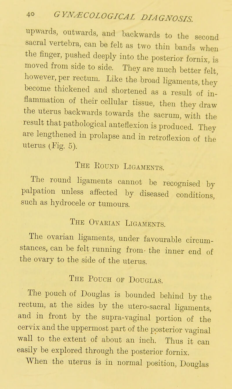 upwards, outwards, and backwards to the second sacral vertebra, can be felt as two thin bands when the finger, pushed deeply into the posterior fornix is moved from side to side. They are much better felt however, per rectum. Like the broad ligaments, thej' become thickened and shortened as a result of in- flammation of their cellular tissue, then they draw the uterus backwards towards the sacrum, with the result that pathological anteflexion is produced. They are lengthened in prolapse and in retroflexion of the uterus (Fig. 5). The Eound Ligaments. The round ligaments cannot be recognised by palpation unless affected by diseased conditions, such as hydrocele or tumours. The Ovarian Ligaments. The ovarian ligaments, under favourable circum- stances, can be felt running from- the inner end of the ovary to the side of the uterus. The Pouch of Douglas. The pouch of Douglas is bounded behind by the rectum, at the sides by the utero-sacral ligaments, and in front by the supra-vaginal portion of the cervix and the uppermost part of the posterior vaginal wall to the extent of about an inch. Thus it can easily be explored through the posterior fornix. When the uterus is in normal position, Douglas