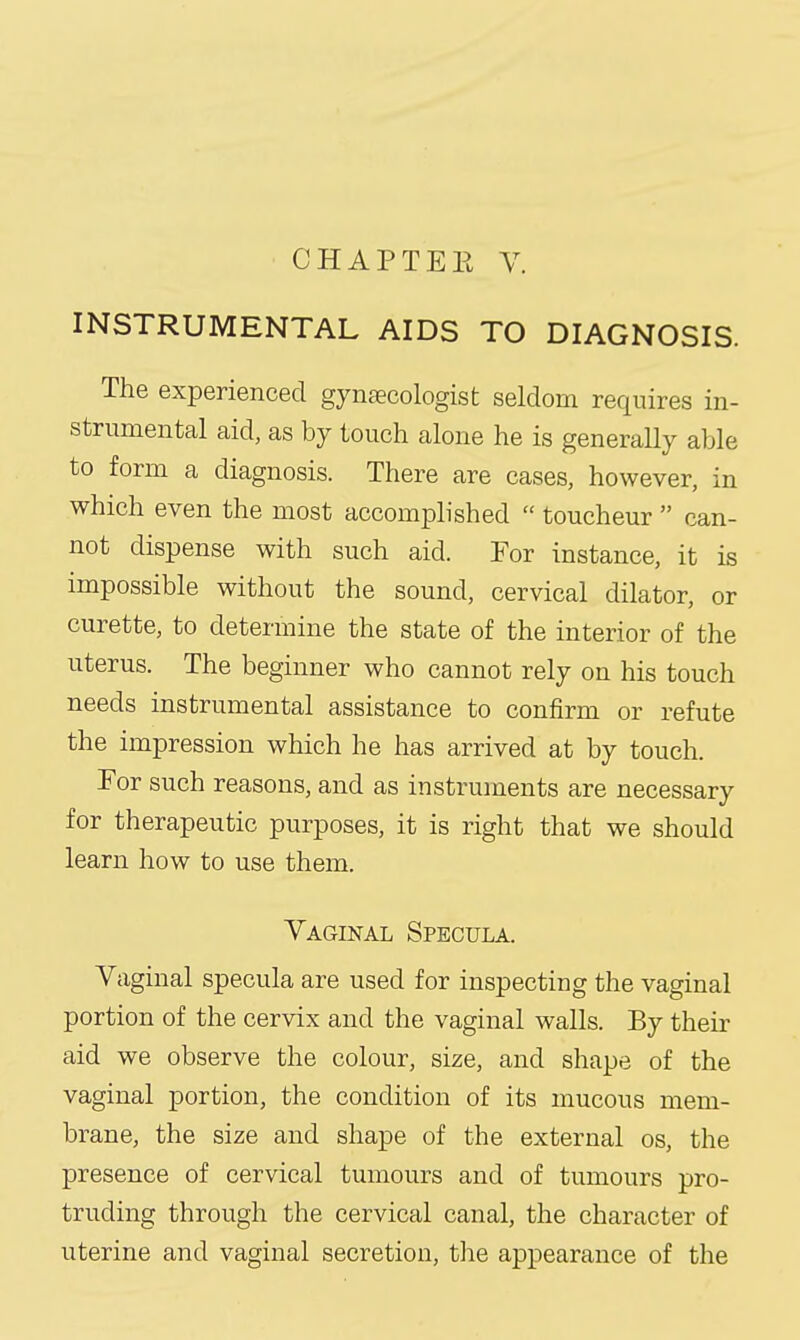 INSTRUMENTAL AIDS TO DIAGNOSIS. The experienced gynaecologist seldom requires in- strumental aid, as by touch alone he is generally able to form a diagnosis. There are cases, however, in which even the most accomplished  toucheur  can- not dispense with such aid. For instance, it is impossible without the sound, cervical dilator, or curette, to determine the state of the interior of the uterus. The beginner who cannot rely on his touch needs instrumental assistance to confirm or refute the impression which he has arrived at by touch. For such reasons, and as instruments are necessary for therapeutic purposes, it is right that we should learn how to use them. Vaginal Specula. Vaginal specula are used for inspecting the vaginal portion of the cervix and the vaginal walls. By their aid we observe the colour, size, and shape of the vaginal portion, the condition of its mucous mem- brane, the size and shape of the external os, the presence of cervical tumours and of tumours pro- truding through the cervical canal, the character of uterine and vaginal secretion, the appearance of the