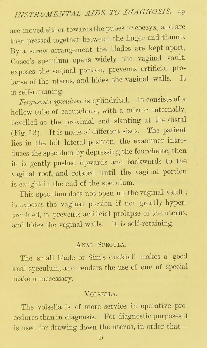 are moved either towards the pubes or coccyx, and are then pressed together between the finger and thumb. By a screw arrangement the blades are kept apart, Cusco's speculum opens widely the vaginal vault, exposes the vaginal portion, prevents artificial pro- lapse of the uterus, and hides the vaginal walls. It is self-retaining. Ferguson's speculum is cylindrical. It consists of a hollow tube of caoutchouc, with a mirror internally, bevelled at the proximal end, slanting at the distal (Fig. 13). It is made of different sizes. The patient Hes in the left lateral position, the examiner intro- duces the speculum by depressing the fourchette, then it is gently pushed upwards and backwards to the vao-inal roof, and rotated until the vaginal portion is caught in the end of the speculum. This speculum does not open up the vaginal vault; it exposes the vaginal portion if not greatly hyper- trophied, it prevents artificial prolapse of the uterus, and hides the vaginal walls. It is self-retaining. Anal Specula. The small blade of Sim's duckbill makes a good anal speculum, and renders the use of one of special make unnecessary. YOLSELLA. The volsella is of more service in operative pro- cedures than in diagnosis. For diagnostic purposes it is used for drawing down the uterus, in order that— D