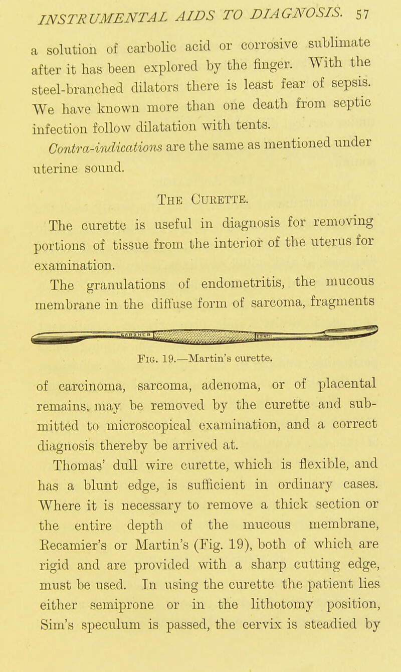 a solution of carbolic acid or corrosive sublimate after it has been explored by the finger. With the steel-branched dilators there is least fear of sepsis. We have known more than one death from septic infection follow dilatation with tents. Contra-indications are the same as mentioned under uterine sound. The Cuhette. The curette is useful in diagnosis for removing portions of tissue from the interior of the uterus for examination. The granulations of endometritis, the mucous membrane in the diffuse form of sarcoma, fragments Fig. 19.—Martin's curette. of carcinoma, sarcoma, adenoma, or of placental remains, may be removed by the curette and sub- mitted to microscopical examination, and a correct diagnosis thereby be arrived at. Thomas' dull wire curette, which is flexible, and has a blunt edge, is sufficient in ordinary cases. Where it is necessary to remove a thick section or the entire depth of the mucous membrane, Eecamier's or Martin's (Fig. 19), both of which are rigid and are provided with a sharp cutting edge, must be used. In using the curette the patient lies either semiprone or in the lithotomy position, Sim's speculum is passed, the cervix is steadied by