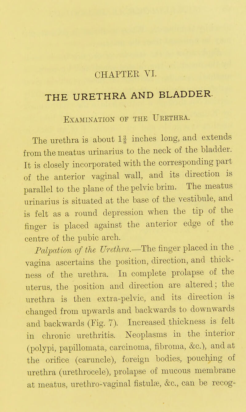 CHAPTER VI. THE URETHRA AND BLADDER. Examination of the Urethra. The urethra is about If inches long, and extends from the meatus urinarius to the neck of the bladder. It is closely incorporated with the corresponding part of the anterior vaginal wall, and its direction is parallel to the plane of the pelvic brim. The meatus urinarius is situated at the base of the vestibule, and is felt as a round depression when the tip of the finger is placed against the anterior edge of the centre of the pubic arch. Palpation of the Urethra.—The finger placed in the vagina ascertains the position, direction, and thick- ness of the urethra. In complete prolapse of the uterus, the position and direction are altered; the urethra is then extra-pelvic, and its direction is changed from upwards and backwards to downwards and backwards (Fig. 7). Increased thickness is felt in chronic urethritis. Neoplasms in the interior (polypi, papilloniata, carcinoma, fibroma, &c.), and at the orifice (caruncle), foreign bodies, pouching of urethra (urethrocele), prolapse of mucous membrane at meatus, urethro-vaginal fistulse, &c., can be recog-