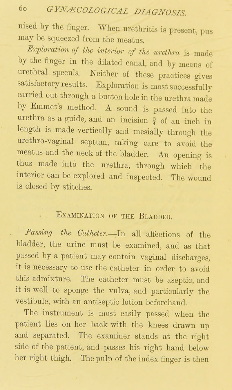 nised by the finger. When urethritis is present, pus may be squeezed from the meatus. Exploration of the interior of the urethra is made by the finger in the dilated canal, and by means of urethral specula. Neither of these practices gives satisfactory results. Exploration is most successfully carried out through a button hole in the urethra made by Emmet's method. A sound is passed into the urethra as a guide, and an incision f of an inch in length is made vertically and mesially through the urethro-vaginal septum, taking care to avoid the meatus and the neck of the bladder. An opening is thus made into the urethra, through which the interior can be explored and inspected. The wound is closed by stitches. Examination of the Bladder. Passing the Catheter.—In all affections of the bladder, the urine must be examined, and as that passed by a patient may contain vaginal discharges, it is necessary to use the catheter in order to avoid this admixture. The catheter must be aseptic, and it is well to sponge the vulva, and particularly the vestibule, with an antiseptic lotion beforehand. The instrument is most easily passed when the patient lies on her back with the knees drawn up and separated. The examiner stands at the right side of the patient, and passes his right hand below her right thigh. The pulp of the index finger is then