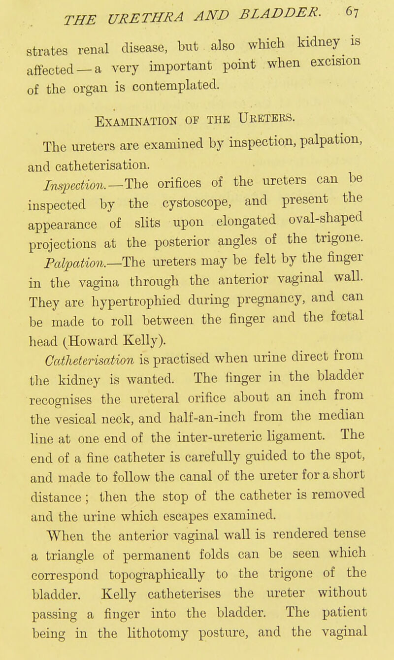 strates renal disease, but also which kidney ^ is affected —a very important point when excision of the organ is contemplated. Examination of the Ureters. The ureters are examined by inspection, palpation, and catheterisation. Insfaction.—ThQ orifices of the ureters can be inspected by the cystoscope, and present the appearance of slits upon elongated oval-shaped projections at the posterior angles of the trigone. Pal'pation.—'l^'d ureters may be felt by the finger in the vagina through the anterior vaginal wall. They are hypertrophied during pregnancy, and can be made to roll between the finger and the foetal head (Howard Kelly). Catheterisation is practised when urine direct from the kidney is wanted. The finger in the bladder recognises the ureteral orifice about an inch from the vesical neck, and half-an-inch from the median line at one end of the inter-ureteric ligament. The end of a fine catheter is carefully guided to the spot, and made to follow the canal of the ureter for a short distance ; then the stop of the catheter is removed and the urine which escapes examined. When the anterior vaginal wall is rendered tense a triangle of permanent folds can be seen which correspond topographically to the trigone of the bladder. Kelly catheterises the ureter without passing a finger into the bladder. The patient being in the lithotomy posture, and the vaginal