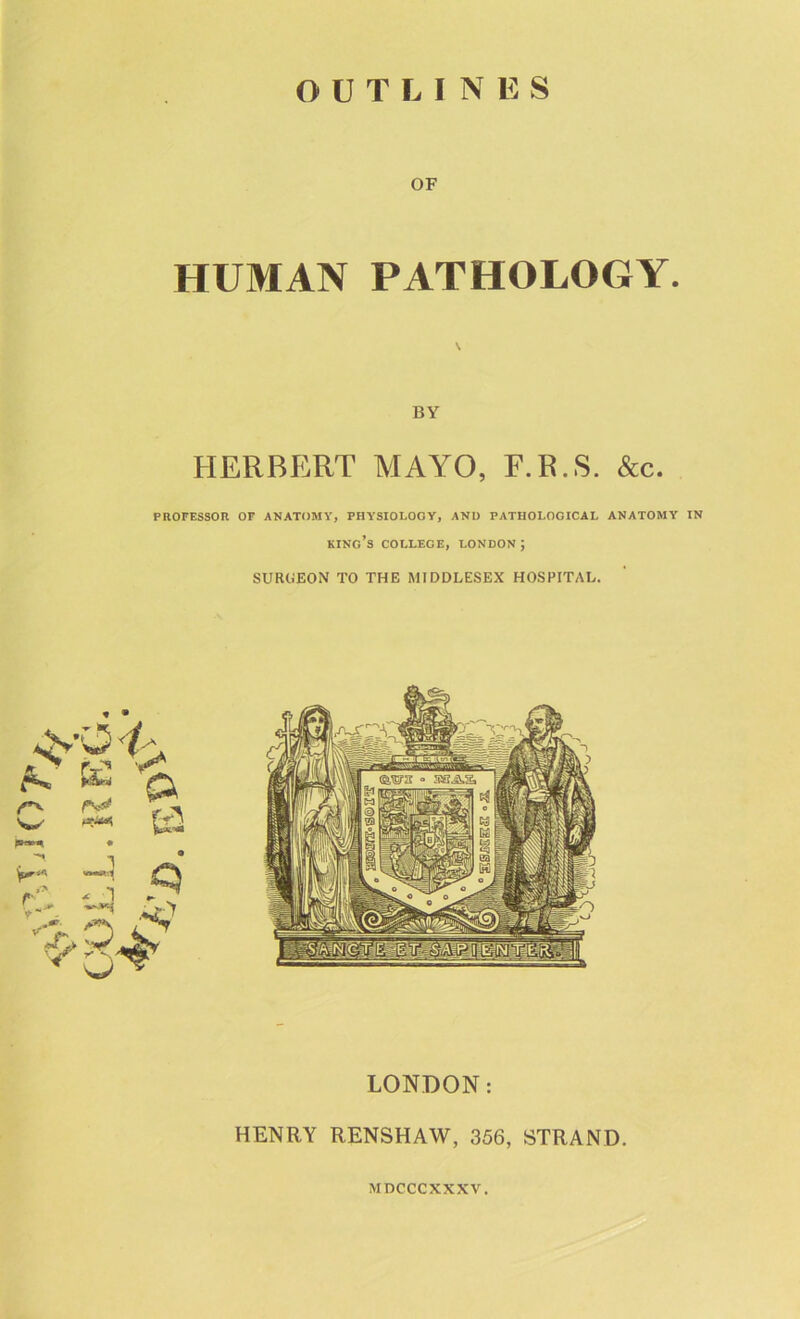 OUTLINES OF HUMAN PATHOLOGY. BY HERBERT MAYO, F.R.S. &c. PROFESSOR OF ANATOMY, PHYSIOLOGY, ANI) PATHOLOGICAL ANATOMY IN king’s COLLEGE, LONDON; SUROEON TO THE MIDDLESEX HOSPITAL. LONDON: HENRY RENSHAW, 356, STRAND. MDCCCXXXV.