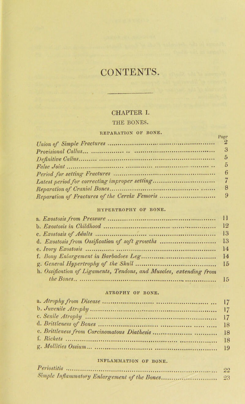 CONTENTS. CHAPTER I. THE BONES. REPARATION OF BONE. Page Union of Simple Fractures 2 Provisional Callus 3 Definitive Callus & False Joint ° Period for setting• Fractures 6 Latest period for correcting improper setting 7 Reparation of Cranial Doties 8 Reparation of Fractures of the Cervix Femoris 9 HYPERTROPHY OF BONE. a. Exostosis from Pressure 11 l). Exostosis in Childhood 12 c. Exostosis of Adults 13 d. Exostosis from Ossification of soft growths 13 e. Ivory Exostosis • 14 f. Bony Enlargement in Barbadoes Leg 14 g. General Hypertrophy of the Skull 15 h. Ossification of Ligaments, Tendons, and Muscles, extending from the Bones 15 ATROPHY OF BONE. a. Atrophy from Disease 17 b. Juvenile Atrophy 17 c. Senile Atrophy 17 d. Brittleness of Bones 18 e. Brittleness from Carcinomatous Diathesis 18 f. Rickets lg g. Mollifies Ossium 19 INFLAMMATION OF BONE. Periostitis oo Simple Inflammatory Enlargement of the Bones 23