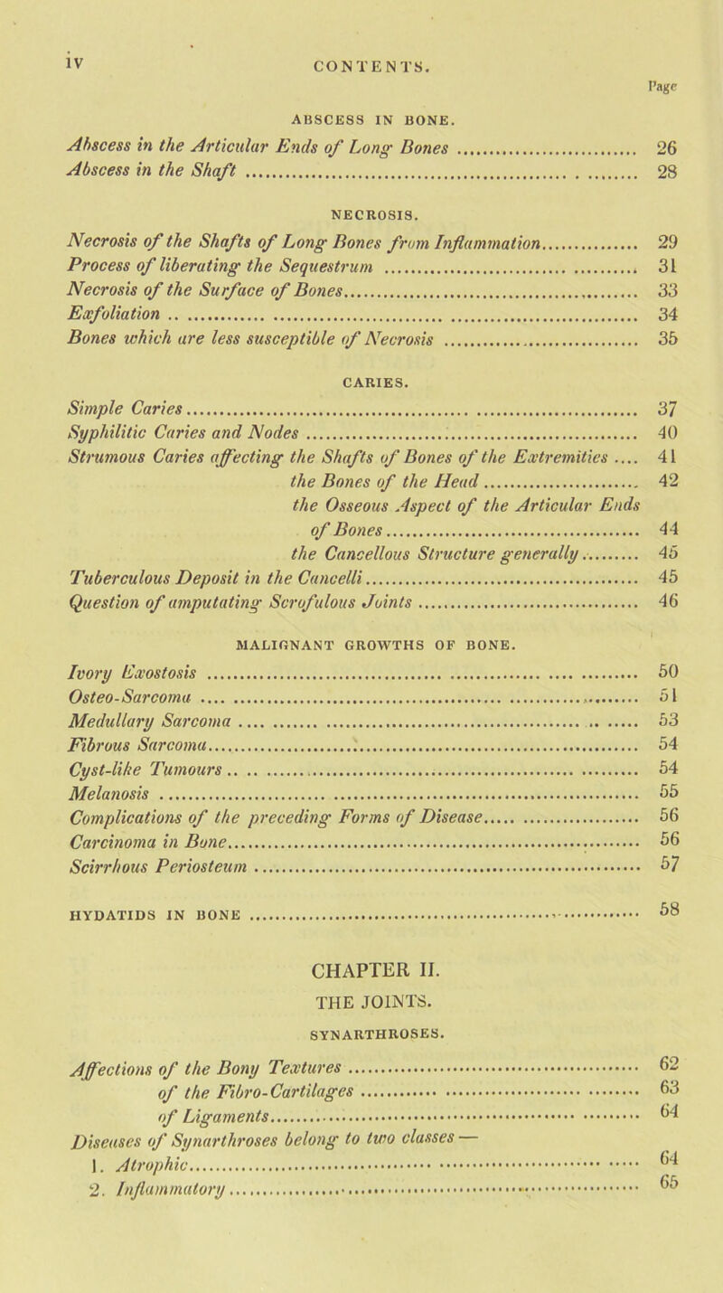 Page ABSCESS IN BONE. Abscess in the Articular Ends of Long Bones 26 Abscess in the Shaft 28 NECROSIS. Necrosis of the Shafts of Long Bones from Inflammation 29 Process of liberating the Sequestrum . 31 Necrosis of the Surface of Bones 33 Exfoliation 34 Bones which are less susceptible of Necrosis 35 CARIES. Simple Caries 37 Syphilitic Caries and Nodes 40 Strumous Caries affecting the Shafts of Bones of the Extremities .... 41 the Bones of the Head 42 the Osseous Aspect of the Articular Ends of Bones 44 the Cancellous Structure generally 45 Tuberculous Deposit in the Cancelli 45 Question of amputating Scrofulous Joints 46 MALIGNANT GROWTHS OF BONE. Ivory Exostosis 50 Osteo-Sarcoma 51 Medullary Sarcoma 53 Fibrous Sarcoma 54 Cyst-like Tumours 54 Melanosis 55 Complications of the preceding Forms of Disease 56 Carcinoma in Bone 56 Scirrhous Periosteum 57 HYDATIDS IN BONE 58 CHAPTER II. THE JOINTS. SYNARTHROSES. Affections of the Bony Textures 62 of the Fibro-Cartilages 63 of Ligaments 64 Diseases of Synarthroses belong to two classes 1. Atrophic 54 2. Inflammatory 55