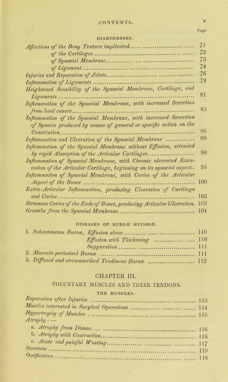 Page DIARTHROSES. Affections of the Bony Texture implicated 71 of the Cartilages 72 of Synovial Membrane 73 of Ligament 74 Injuries and Reparation of Joints 76 Inflammation of Ligaments 79 Heightened Sensibility of the Synovial Membrane, Cartilage, and Ligaments ® 1 Inflammation of the Synovial Membrane, with increased Secretion from local causes 33 Inflammation of the Synovial Membrane, with increased Secretion of Synovia produced by causes of general or specific action on the Constitution 3b Inflammation and Ulceration of the Synovial Membrane 39 Inflammation of the Synovial Membrane without Effusion, attended by rapid Absorption of the Articular Cartilages 90 Inflammation of Synovial Membrane, with Chronic ulcerated Exca- vation of the Articular Cartilage, beginning on its synovial aspect.. 93 Inflammation of Synovial Membrane, with Caries of the Articular Aspect of the Bones 100 Extra-Articular Inflammation, producing Ulceration of Cartilage and Caries 102 Strumous Caries of the Ends of Bones, producing Articular Ulceration. 103 Growths from the Synovial Membrane 104 DISEASES OF BURSAE MUCOSjE. 1. Subcutaneous Bursee, Effusion alone 110 Effusion with Thickening 110 Suppuration Ill 2. Musculo-periosteul Burses Ill 3. Diffused and circumscribed Tendinous Burses 112 CHAPTER III. VOLUNTARY MUSCLES AND THEIR TENDONS. THE MUSCLES. Reparation after Injuries 113 Muscles interested in Surgical Operations 114 Hypertrophy of Muscles 115 A trophy: — a. Atrophy from Disuse 115 b. Atrophy with Contraction 115 c. Acute and painful IVasting 117 Steatosis j j y Ossification * I |g