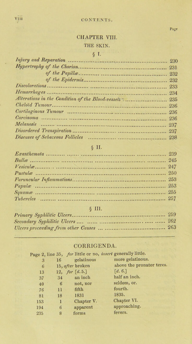 THE SKIN. § T. Injury and, Reparation 230 Hypertrophy of the Chorion 231 of the Papillce 232 of the Epidermis 232 Discolorations 233 Hemorrhages 234 Alterations in the Condition of the Blood-vessels V 235 Chelo'id Tumour 236 Cartilaginous Tumour 236 Carcinoma 236 Melanosis 237 Disordered Transpiration 237 Diseases of Sebaceous Follicles 238 § II. Exanthemata 239 Bailee 245 Vesiculee 247 Pustules 250 Furuncular Inflammations 253 Papules 253 Squames 255 Tubercles 257 § HE Primary Syphilitic Ulcers 259 Secondary Syphilitic Ulcers 262 Ulcers proceeding from other Causes 263 CORRIGENDA. Page 2, line 35, for little or no; 3 16 gelatinous 6 15, after broken 13 12, for [d. 5.] 37 34 an inch 40 6 not, nor 76 11 fifth 81 18 1831 153 1 Chapter V. 194 6 apparent 235 8 forms insert generally little, more gelatinous, above the pronator teres, [rf. 6.] half an inch, seldom, or. fourth. 1835. Chapter VI. approaching. fevers.
