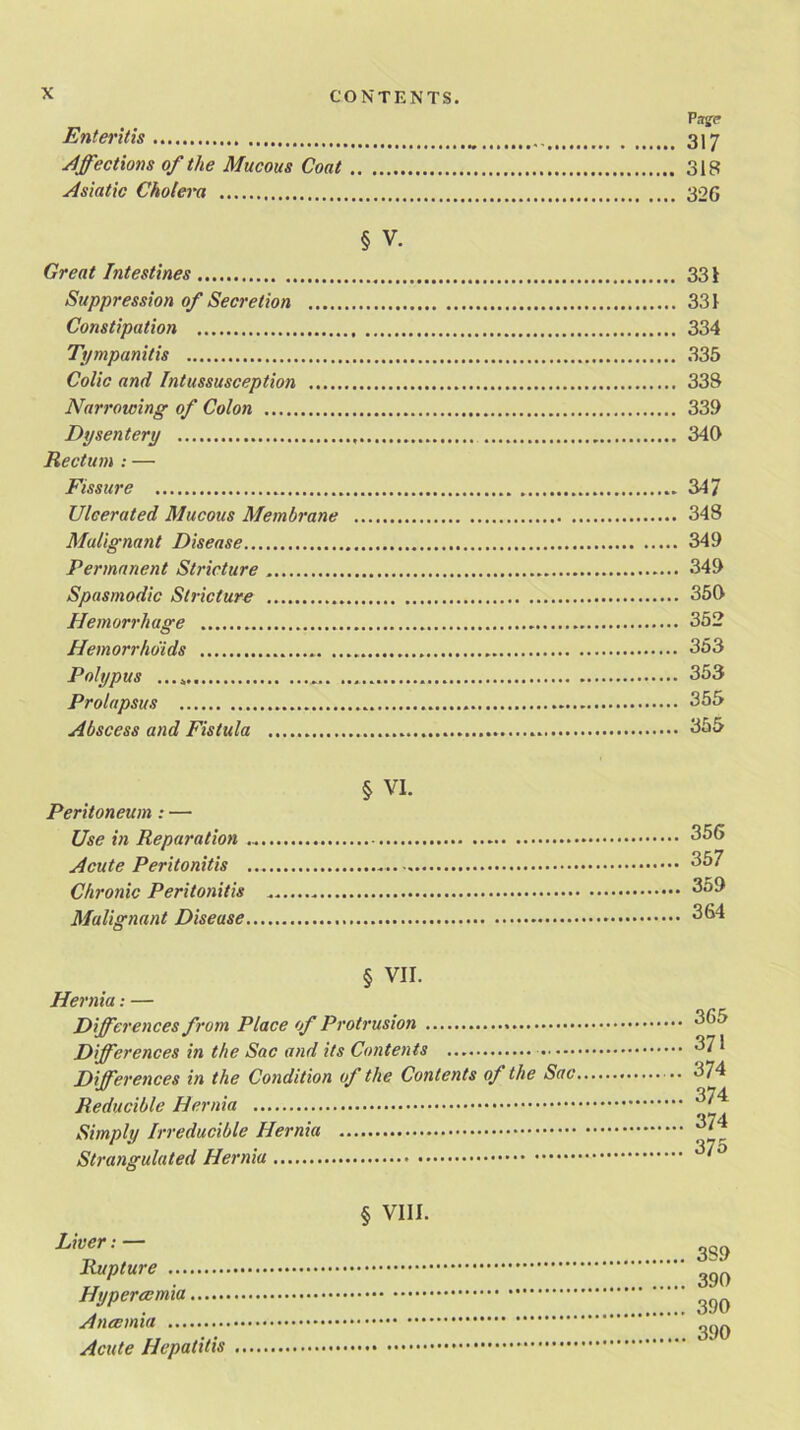 P ngc Enteritis 3 j 7 Affections of the Mucous Coat 318 Asiatic Cholera 326 § v. Great Intestines 331 Suppression of Secretion 331 Constipation 334 Tympanitis 335 Colic and Intussusception 338 Narrowing of Colon 339 Dysentery 340 Rectum : — Fissure 347 Ulcerated Mucous Membrane 348 Malignant Disease 349 Permanent Stricture 349 Spasmodic Stricture 350 Hemorrhage 352 Hemorrhoids 353 Polypus 353 Prolapsus 355 Abscess and Fistula 355 § VI. Peritoneum : — Use in Reparation Acute Peritonitis Chronic Peritonitis Malignant Disease 356 357 359 364 § VII. Hernia: — Differences from Place of Protrusion Differences in the Sac and its Contents Differences in the Condition of the Contents of the Sac, Reducible Hernia Simply Irreducible Hernia Strangulated Hernia § VIII. Liver: — Rupture Hyperccmia Atusmia Acute Hepatitis 365 371 374 374 374 375 3S9 390 390 390