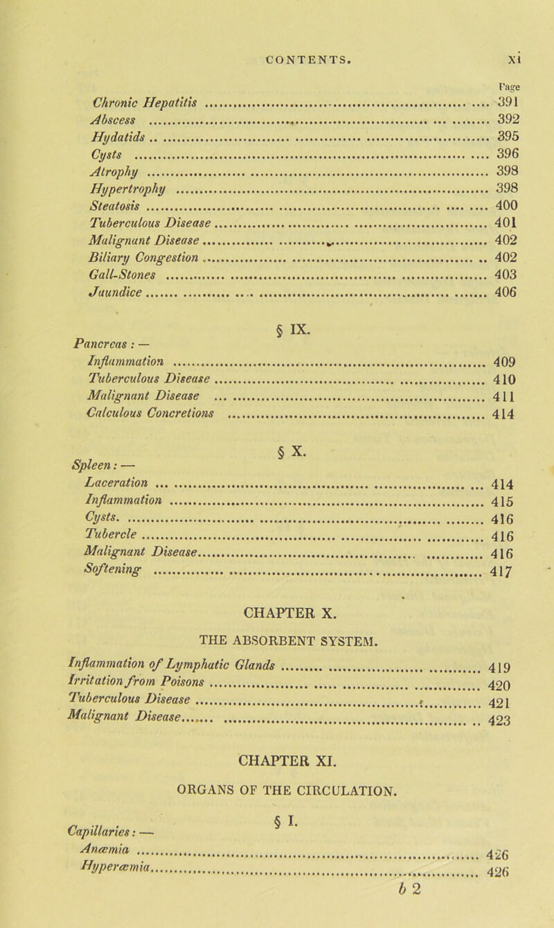 Fage Chronic Hepatitis 391 Abscess 392 Hydatids 395 Cysts 396 Atrophy 398 Hypertrophy 398 Steatosis 400 Tuberculous Disease 401 Malignant Disease 402 Biliary Congestion . 402 Gall-Stones 403 Jaundice 406 § IX. Pancreas: — Inflammation 409 Tuberculous Disease 410 Malignant Disease 411 Calculous Concretions 414 § X. Spleen: — Laceration 414 Inflammation 415 Cysts 416 Tubercle 416 Malignant Disease 416 Softening 417 CHAPTER X. THE ABSORBENT SYSTEM. Inflammation of Lymphatic Glands 4)9 Irritation from Poisons 420 Tuberculous Disease 421 Malignant Disease 423 CHAPTER XI. ORGANS OF THE CIRCULATION. § I. h 2 Capillaries: — Ana: mi a .... Hypereemia, 426 426