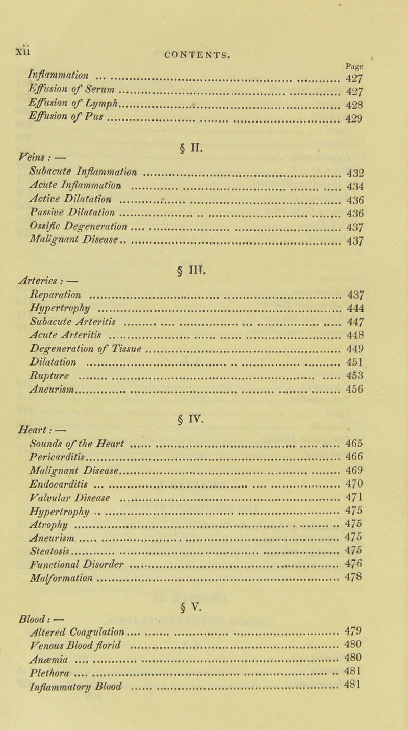 XU Inflammation Effusion of Serum Effusion of Lymph Effusion of Pus ... Page 427 427 428 429 Veins: — Subacute Inflammation 432 Acute Inflammation 434 Active Dilatation 436 Passive Dilatation 436 Ossific Degeneration 437 Malignant Disease 437 § IN. Arteries: — Reparation 437 Hypertrophy 444 Subacute Arteritis 447 Acute Arteritis 448 Degeneration of Tissue 449 Dilatation 451 Rupture 453 Aneurism 456 Heart: — Sounds of the Heart Pericarditis Malignant Disease.. Endocarditis Valvular Disease .. Hypertrophy Atrophy Aneurism Steatosis Functional Disorder Malformation § iv. 465 466 469 470 471 475 475 475 475 475 478 § v. Blood: — Altered Coagulation 479 Venous Blood florid 480 Anaemia 480 Plethora 481 Inflammatory Blood 481