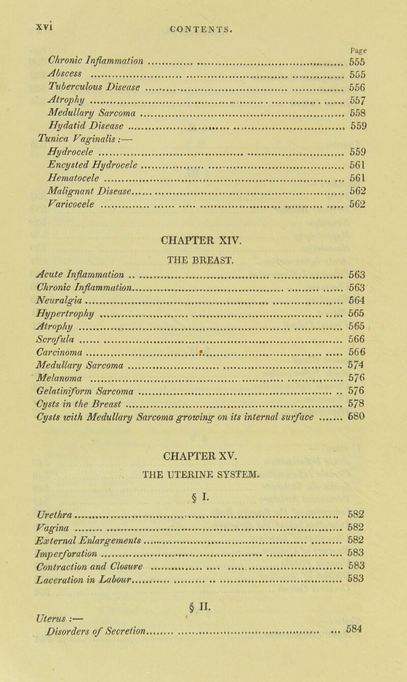 Page Chronic Inflammation 555 Abscess 555 Tuberculous Disease 556 Atrophy 557 Medullary Sarcoma 558 Hydatid Disease , 559 Tunica Vaginalis:—• Hydrocele 559 Encysted Hydrocele 561 Hematocele 561 Malignant Disease 562 Varicocele 562 CHAPTER XIV. THE BREAST. Acute Inflammation .. 563 Chronic Inflammation 563 Neuralgia 564 Hypertrophy 565 Atrophy 565 Scrofula 566 Carcinoma f 566 Medullary Sarcoma 574 Melanoma 576 Gelatinflorm Sarcoma 576 Cysts in the Breast 578 Cysts icith Medullary Sarcoma growing on its internal surface 680 CHAPTER XV. THE UTERINE SYSTEM. § I- Urethra 582 Vagina 582 External Enlargements 582 Imp erf oration 583 Contraction and Closure 583 Laceration in Labour 583 § II. Uterus :— Disorders of Secretion.... ••• 684