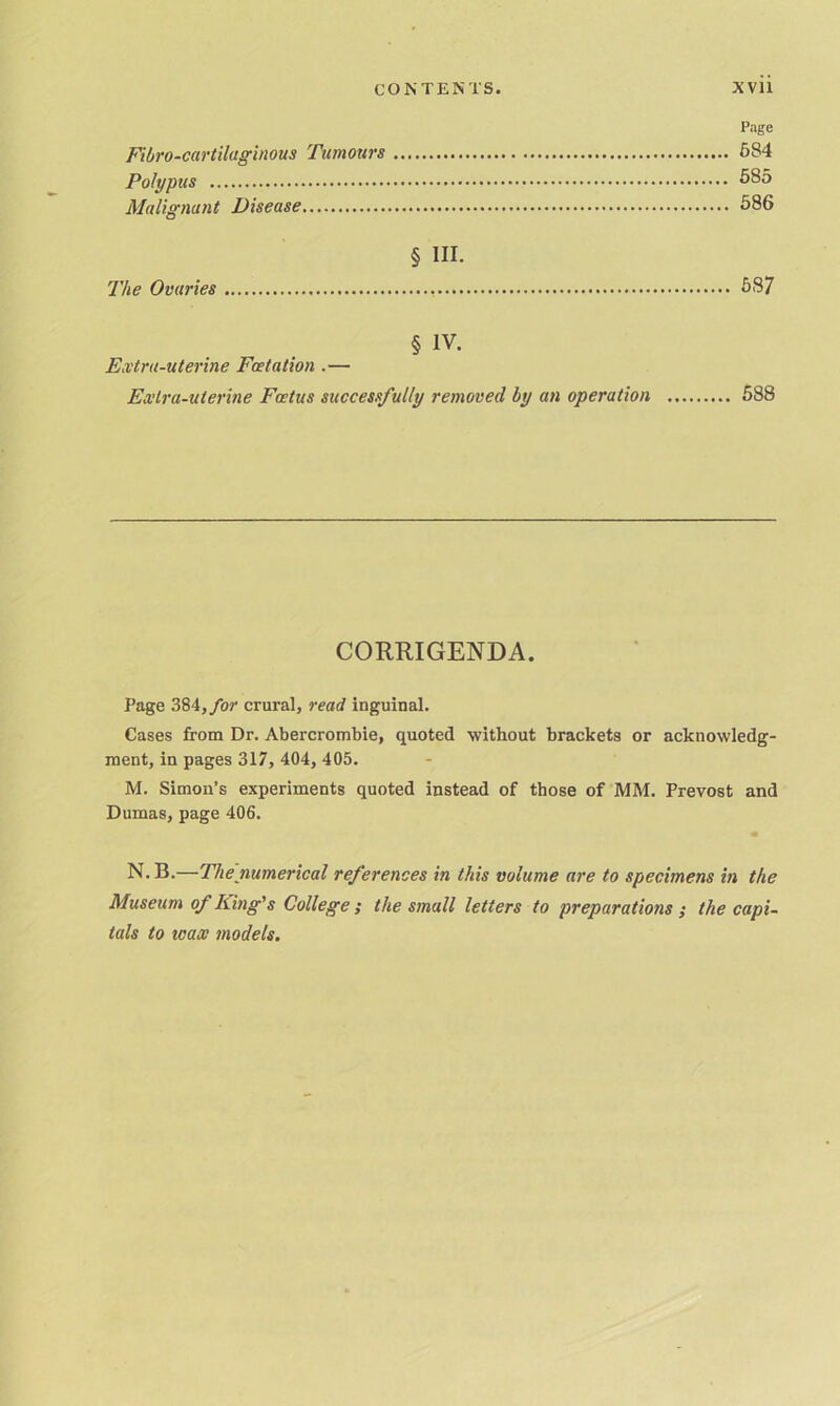 Page Fibro-cartilaginous Tumours 684 Polypus 585 Malignant Disease 586 § III. The Ovaries 687 § IV. Extra-uterine Fcetation .— Extra-uterine Foetus successfully removed by an operation 588 CORRIGENDA. Page 384,/or crural, read inguinal. Cases from Dr. Abercrombie, quoted without brackets or acknowledg- ment, in pages 317, 404, 405. M. Simon’s experiments quoted instead of those of MM. Prevost and Dumas, page 406. m N. B.—The numerical references in this volume are to specimens in the Museum of King's College ; the small letters to preparations ; the capi- tals to ivax models.
