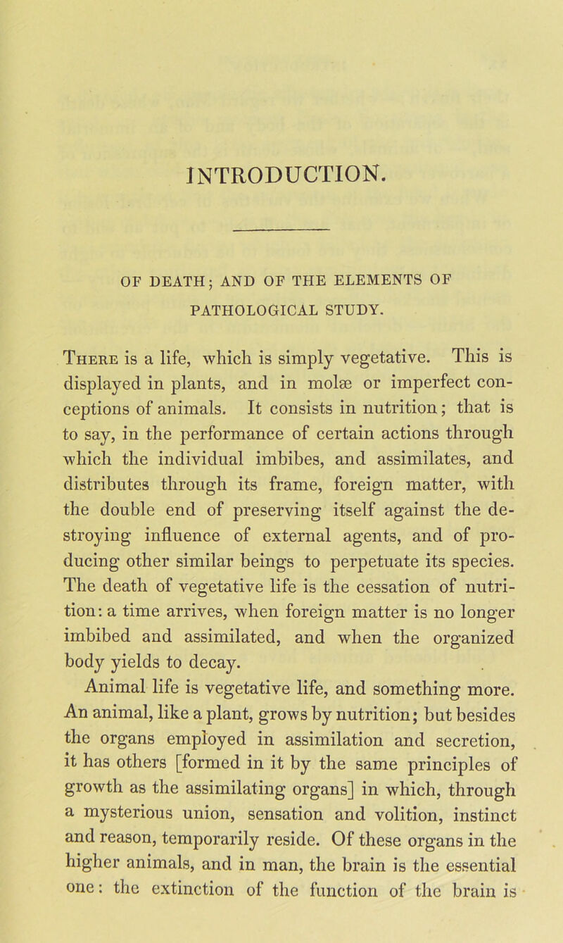 INTRODUCTION. OF DEATH; AND OF THE ELEMENTS OF PATHOLOGICAL STUDY. There is a life, which is simply vegetative. This is displayed in plants, and in molse or imperfect con- ceptions of animals. It consists in nutrition; that is to say, in the performance of certain actions through which the individual imbibes, and assimilates, and distributes through its frame, foreign matter, with the double end of preserving itself against the de- stroying influence of external agents, and of pro- ducing other similar beings to perpetuate its species. The death of vegetative life is the cessation of nutri- tion : a time arrives, when foreign matter is no longer imbibed and assimilated, and when the organized body yields to decay. Animal life is vegetative life, and something more. An animal, like a plant, grows by nutrition; but besides the organs employed in assimilation and secretion, it has others [formed in it by the same principles of growth as the assimilating organs] in which, through a mysterious union, sensation and volition, instinct and reason, temporarily reside. Of these organs in the higher animals, and in man, the brain is the essential one: the extinction of the function of the brain is