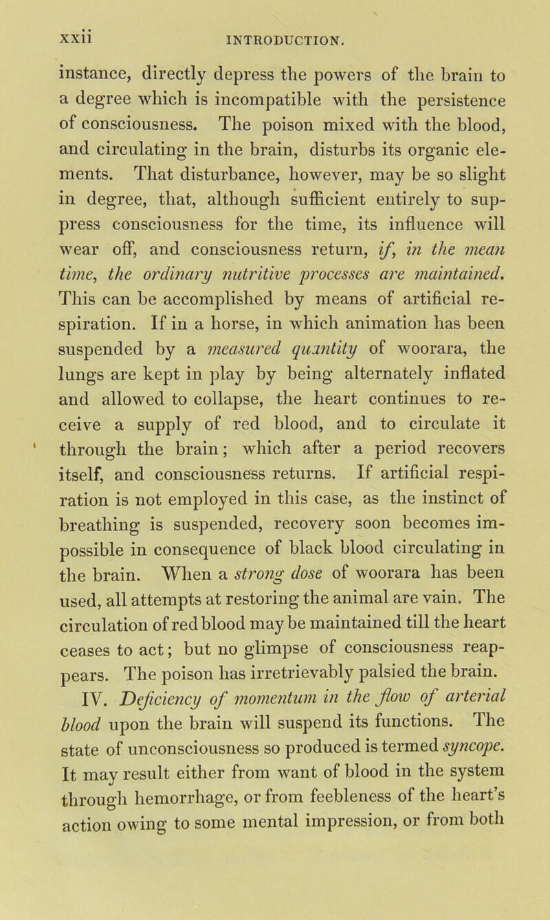 instance, directly depress tlie powers of the brain to a degree which is incompatible with the persistence of consciousness. The poison mixed with the blood, and circulating in the brain, disturbs its organic ele- ments. That disturbance, however, may be so slight in degree, that, although sufficient entirely to sup- press consciousness for the time, its influence will wear off, and consciousness return, if,\ in the mean time, the ordinary nutritive processes are maintained. This can be accomplished by means of artificial re- spiration. If in a horse, in which animation has been suspended by a measured quantity of woorara, the lungs are kept in play by being alternately inflated and allowed to collapse, the heart continues to re- ceive a supply of red blood, and to circulate it through the brain; which after a period recovers itself, and consciousness returns. If artificial respi- ration is not employed in this case, as the instinct of breathing is suspended, recovery soon becomes im- possible in consequence of black blood circulating in the brain. When a strong dose of woorara has been used, all attempts at restoring the animal are vain. The circulation of red blood maybe maintained till the heart ceases to act; but no glimpse of consciousness reap- pears. The poison has irretrievably palsied the brain. IV. Deficiency of momentum in the flow of arterial blood upon the brain will suspend its functions. The state of unconsciousness so produced is termed syncope. It may result either from want of blood in the system through hemorrhage, or from feebleness of the heart’s action owing to some mental impression, or from both