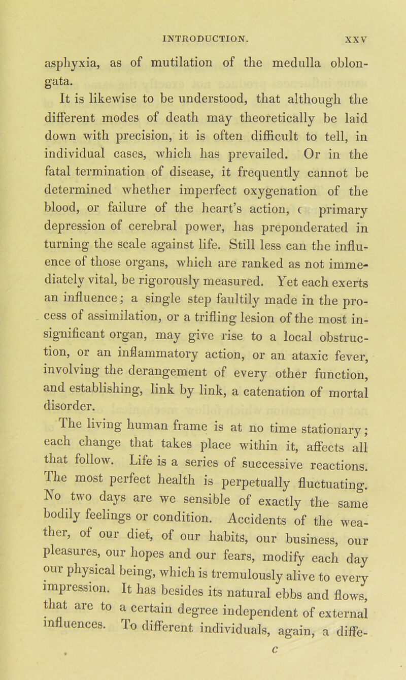 asphyxia, as of mutilation of the medulla oblon- gata. It is likewise to be understood, that although the different modes of death may theoretically be laid down with precision, it is often difficult to tell, in individual cases, which has prevailed. Or in the fatal termination of disease, it frequently cannot be determined whether imperfect oxygenation of the blood, or failure of the heart’s action, c primary depression of cerebral power, has preponderated in turning the scale against life. Still less can the influ- ence of those organs, which are ranked as not imme- diately vital, be rigorously measured. Yet each exerts an influence; a single step faultily made in the pro- cess of assimilation, or a trifling lesion of the most in- significant organ, may give rise to a local obstruc- tion, or an inflammatory action, or an ataxic fever, involving the derangement of every other function, and establishing, link by link, a catenation of mortal disorder. The living human frame is at no time stationary; each change that takes place within it, affects all that follow. Life is a series of successive reactions, lhe most perfect health is perpetually fluctuating. No two days are we sensible of exactly the same bodily feelings or condition. Accidents of the wea- ther, of our diet, of our habits, our business, our pleasures, our hopes and our fears, modify each day our physical being, which is tremulously alive to every impression. It has besides its natural ebbs and flows, t lat are to a certain degree independent of external influences. To different individuals, again, a diffe- c