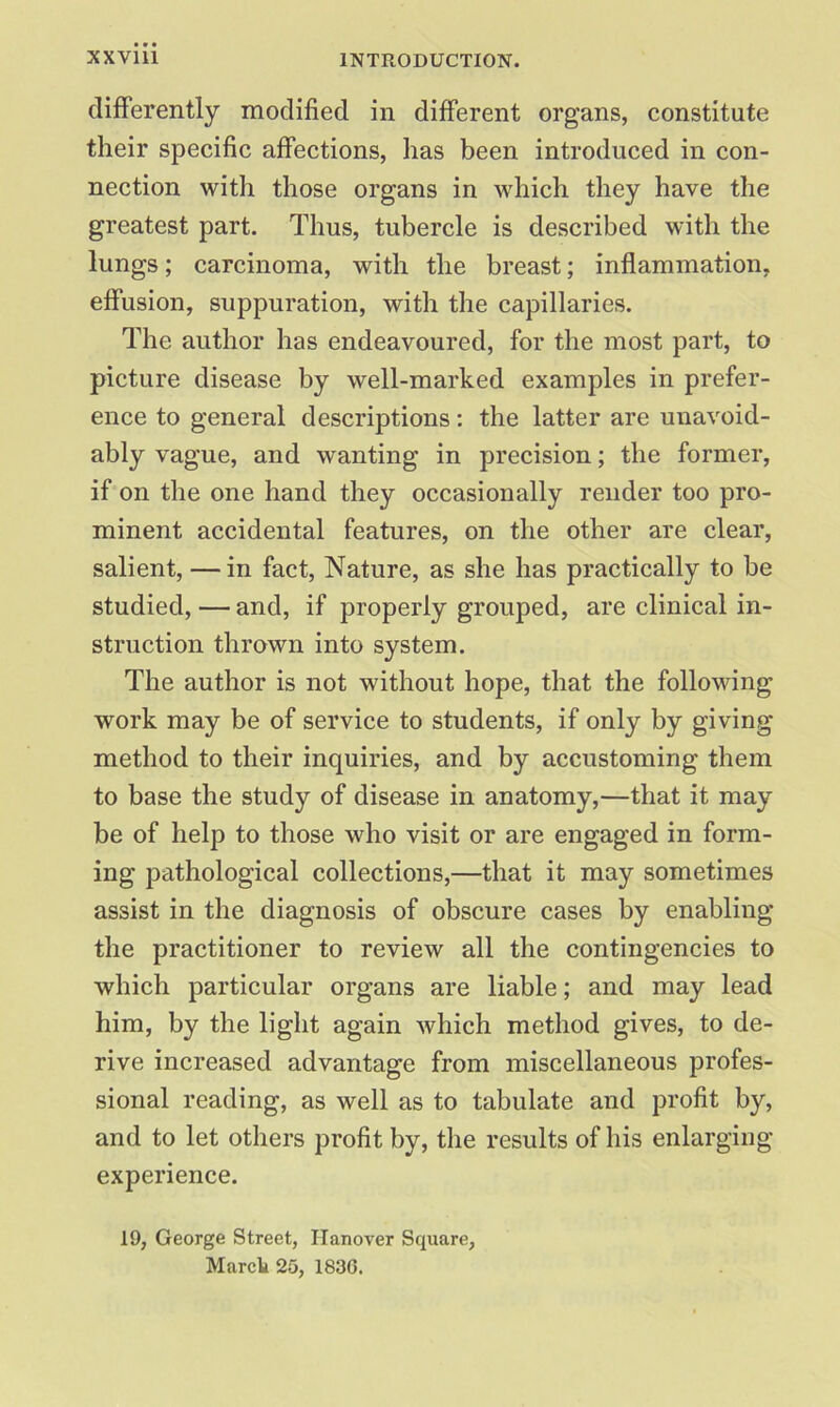 differently modified in different organs, constitute their specific affections, has been introduced in con- nection with those organs in which they have the greatest part. Thus, tubercle is described with the lungs; carcinoma, with the breast; inflammation, effusion, suppuration, with the capillaries. The author has endeavoured, for the most part, to picture disease by well-marked examples in prefer- ence to general descriptions: the latter are unavoid- ably vague, and wanting in precision; the former, if on the one hand they occasionally render too pro- minent accidental features, on the other are clear, salient, —in fact, Nature, as she has practically to be studied, — and, if properly grouped, are clinical in- struction thrown into system. The author is not without hope, that the following work may be of service to students, if only by giving method to their inquiries, and by accustoming them to base the study of disease in anatomy,—that it may be of help to those who visit or are engaged in form- ing pathological collections,—that it may sometimes assist in the diagnosis of obscure cases by enabling the practitioner to review all the contingencies to which particular organs are liable; and may lead him, by the light again which method gives, to de- rive increased advantage from miscellaneous profes- sional reading, as well as to tabulate and profit by, and to let others profit by, the results of his enlarging experience. 19, George Street, Hanover Square, March 25, 1836.