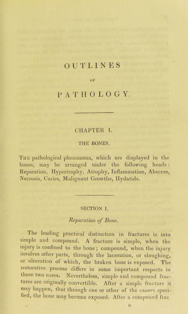 OUTLINES OF PATHOLOGY. CHAPTER I. THE BONES. The pathological phenomena, which are displayed in the bones, may be arranged under the following heads: Reparation, Hypertrophy, Atrophy, Inflammation, Abscess, Necrosis, Caries, Malignant Growths, Hydatids. SECTION I. Reparation of Bone. The leading practical distinction in fractures is into simple and compound. A fracture is simple, when the injury is confined to the bone; compound, when the injury involves other parts, through the laceration, or sloughing, or ulceration of which, the broken bone is exposed. The restorative process differs in some important respects in these two cases. Nevertheless, simple and compound frac- tures are originally convertible. After a simple fracture it may happen, that through one or other of the causes speci- fied, the bone may become exposed. After a compound frac u