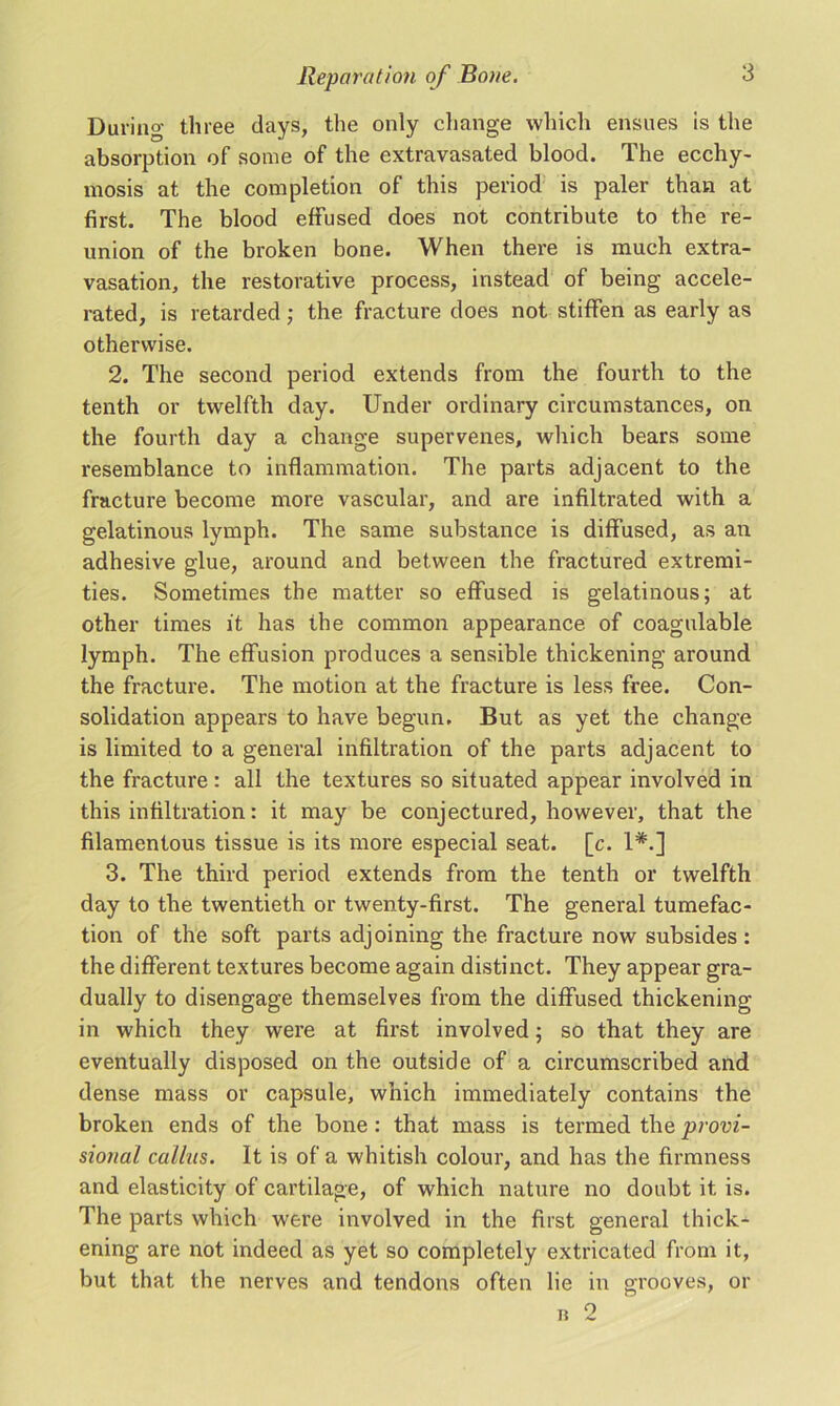 During three days, the only change which ensues is the absorption of some of the extravasated blood. The ecchy- mosis at the completion of this period is paler than at first. The blood effused does not contribute to the re- union of the broken bone. When there is much extra- vasation, the restorative process, instead of being accele- rated, is retarded; the fracture does not stiffen as early as otherwise. 2. The second period extends from the fourth to the tenth or twelfth day. Under ordinary circumstances, on the fourth day a change supervenes, which bears some resemblance to inflammation. The parts adjacent to the fracture become more vascular, and are infiltrated with a gelatinous lymph. The same substance is diffused, as an adhesive glue, around and between the fractured extremi- ties. Sometimes the matter so effused is gelatinous; at other times it has the common appearance of coagulable lymph. The effusion produces a sensible thickening around the fracture. The motion at the fracture is less free. Con- solidation appears to have begun. But as yet the change is limited to a general infiltration of the parts adjacent to the fracture : all the textures so situated appear involved in this infiltration: it may be conjectured, however, that the filamentous tissue is its more especial seat. [c. 1*.] 3. The third period extends from the tenth or twelfth day to the twentieth or twenty-first. The general tumefac- tion of the soft parts adjoining the fracture now subsides: the different textures become again distinct. They appear gra- dually to disengage themselves from the diffused thickening in which they were at first involved; so that they are eventually disposed on the outside of a circumscribed and dense mass or capsule, which immediately contains the broken ends of the bone : that mass is termed the provi- sional callus. It is of a whitish colour, and has the firmness and elasticity of cartilage, of which nature no doubt it is. The parts which were involved in the first general thick- ening are not indeed as yet so completely extricated from it, but that the nerves and tendons often lie in grooves, or b 2
