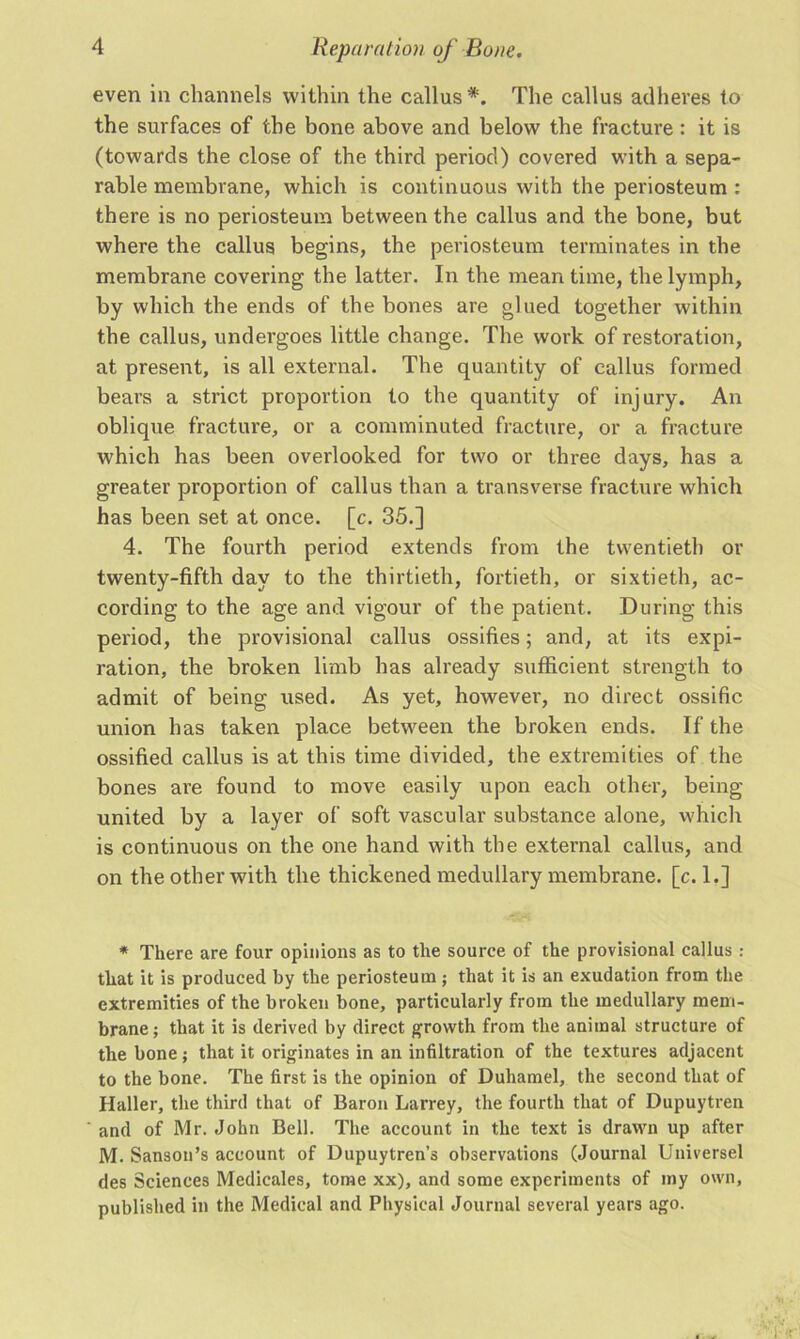 even in channels within the callus*. The callus adheres to the surfaces of the bone above and below the fracture : it is (towards the close of the third period) covered with a sepa- rable membrane, which is continuous with the periosteum : there is no periosteum between the callus and the bone, but where the callus begins, the periosteum terminates in the membrane covering the latter. In the mean time, the lymph, by which the ends of the bones are glued together within the callus, undergoes little change. The work of restoration, at present, is all external. The quantity of callus formed bears a strict proportion to the quantity of injury. An oblique fracture, or a comminuted fracture, or a fracture which has been overlooked for two or three days, has a greater proportion of callus than a transverse fracture which has been set at once. [c. 35.] 4. The fourth period extends from the twentieth or twenty-fifth day to the thirtieth, fortieth, or sixtieth, ac- cording to the age and vigour of the patient. During this period, the provisional callus ossifies; and, at its expi- ration, the broken limb has already sufficient strength to admit of being used. As yet, however, no direct ossific union has taken place between the broken ends. If the ossified callus is at this time divided, the extremities of the bones are found to move easily upon each other, being- united by a layer of soft vascular substance alone, which is continuous on the one hand with the external callus, and on the other with the thickened medullary membrane, [c. 1.] * There are four opinions as to the source of the provisional callus : that it is produced by the periosteum; that it is an exudation from the extremities of the broken bone, particularly from the medullary mem- brane ; that it is derived by direct growth from the animal structure of the bone; that it originates in an infiltration of the textures adjacent to the bone. The first is the opinion of Duhamel, the second that of Haller, the third that of Baron Larrey, the fourth that of Dupuytren and of Mr. John Bell. The account in the text is drawn up after M. Sanson’s account of Dupuytren’s observations (Journal Universel des Sciences Medicales, tome xx), and some experiments of my own, published in the Medical and Physical Journal several years ago.