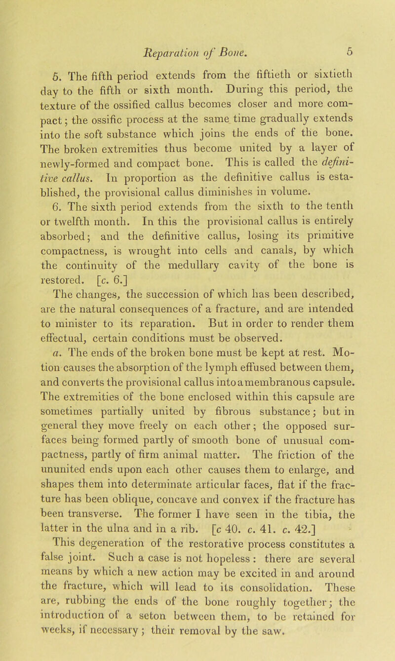 5. The fifth period extends from the fiftieth or sixtieth day to the fifth or sixth month. During this period, the texture of the ossified callus becomes closer and more com- pact ; the ossific process at the same time gradually extends into the soft substance which joins the ends of the bone. The broken extremities thus become united by a layer of newly-formed and compact bone. This is called the defini- tive callus. In proportion as the definitive callus is esta- blished, the provisional callus diminishes in volume. 6. The sixth period extends from the sixth to the tenth or twelfth month. In this the provisional callus is entirely absorbed; and the definitive callus, losing its primitive compactness, is wrought into cells and canals, by which the continuity of the medullary cavity of the bone is restored, [c. 6.] The changes, the succession of which has been described, are the natural consequences of a fracture, and are intended to minister to its reparation. But in order to render them effectual, certain conditions must be observed. a. The ends of the broken bone must be kept at rest. Mo- tion causes the absorption of the lymph effused between them, and converts the provisional callus into a membranous capsule. The extremities of the bone enclosed within this capsule are sometimes partially united by fibrous substance; but in general they move freely on each other; the opposed sur- faces being formed partly of smooth bone of unusual com- pactness, partly of firm animal matter. The friction of the ununited ends upon each other causes them to enlarge, and shapes them into determinate articular faces, flat if the frac- ture has been oblique, concave and convex if the fracture has been transverse. The former I have seen in the tibia, the latter in the ulna and in a rib. [c 40. c. 41. c. 42.] This degeneration of the restorative process constitutes a false joint. Such a case is not hopeless : there are several means by which a new action may be excited in and around the fracture, which will lead to its consolidation. These are, rubbing the ends of the bone roughly together; the introduction ol a seton between them, to be retained for weeks, if necessary ; their removal by the saw.