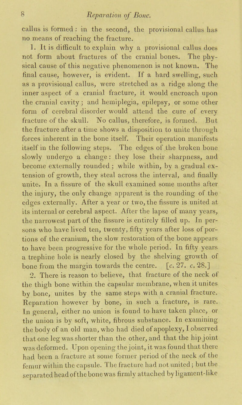 callus is formed : in the second, the provisional callus has no means of reaching the fracture. 1. It is difficult to explain why a provisional callus does not form about fractures of the cranial bones. The phy- sical cause of this negative phenomenon is not known. The final cause, however, is evident. If a hard swelling, such as a provisional callus, were stretched as a ridge along the inner aspect of a cranial fracture, it would encroach upon the cranial cavity; and hemiplegia, epilepsy, or some other form of cerebral disorder would attend the cure of every fracture of the skull. No callus, therefore, is formed. But the fracture after a time shows a disposition to unite through forces inherent in the bone itself. Their operation manifests itself in the following steps. The edges of the broken bone slowly undergo a change: they lose their sharpness, and become externally rounded ; while within, by a gradual ex- tension of growth, they steal across the interval, and finally unite. In a fissure of the skull examined some months after the injury, the only change apparent is the rounding of the edges externally. After a year or two, the fissure is united at its internal or cerebral aspect. After the lapse of many years, the narrowest part of the fissure is entirely filled up. In per- sons who have lived ten, twenty, fifty years after loss of por- tions of the cranium, the slow restoration of the bone appears to have been progressive for the whole period. In fifty years a trephine hole is nearly closed by the shelving growth of bone from the margin towards the centre, [c. 27. c. 28.] 2. There is reason to believe, that fracture of the neck of the thigh bone within the capsular membrane, when it unites by bone, unites by the same steps with a cranial fracture. Reparation however by bone, in such a fracture, is rare. In general, either no union is found to have taken place, or the union is by soft, white, fibrous substance. In examining the body of an old man, who had died of apoplexy, I observed that one leg was shorter than the other, and that the hip joint was deformed. Upon opening the joint, it was found that there had been a fracture at some former period of the neck of the femur within the capsule. The fracture had not united; but the separated head ofthe bone was firmly attached by ligament-like