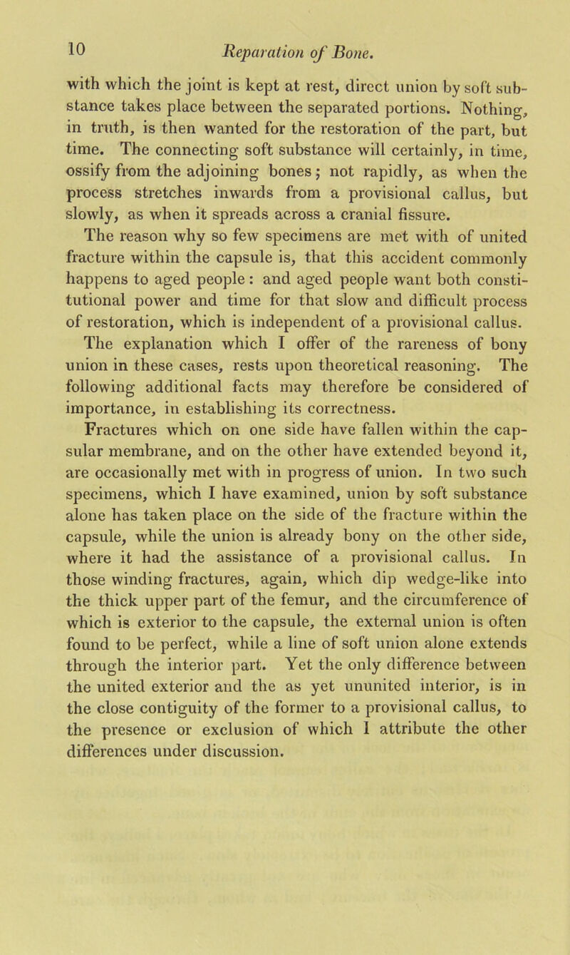 with which the joint is kept at rest, direct union by soft sub- stance takes place between the separated portions. Nothing, in truth, is then wanted for the restoration of the part, but time. The connecting soft substance will certainly, in time, ossify from the adjoining bones; not rapidly, as when the process stretches inwards from a provisional callus, but slowly, as when it spreads across a cranial fissure. The reason why so few specimens are met with of united fracture within the capsule is, that this accident commonly happens to aged people: and aged people want both consti- tutional power and time for that slow and difficult process of restoration, which is independent of a provisional callus. The explanation which I offer of the rareness of bony union in these cases, rests upon theoretical reasoning. The following additional facts may therefore be considered of importance, in establishing its correctness. Fractures which on one side have fallen within the cap- sular membrane, and on the other have extended beyond it, are occasionally met with in progress of union. In two such specimens, which I have examined, union by soft substance alone has taken place on the side of the fracture within the capsule, while the union is already bony on the other side, where it had the assistance of a provisional callus. In those winding fractures, again, which dip wedge-like into the thick upper part of the femur, and the circumference of which is exterior to the capsule, the external union is often found to be perfect, while a line of soft union alone extends through the interior part. Yet the only difference between the united exterior and the as yet ununited interior, is in the close contiguity of the former to a provisional callus, to the presence or exclusion of which I attribute the other differences under discussion.