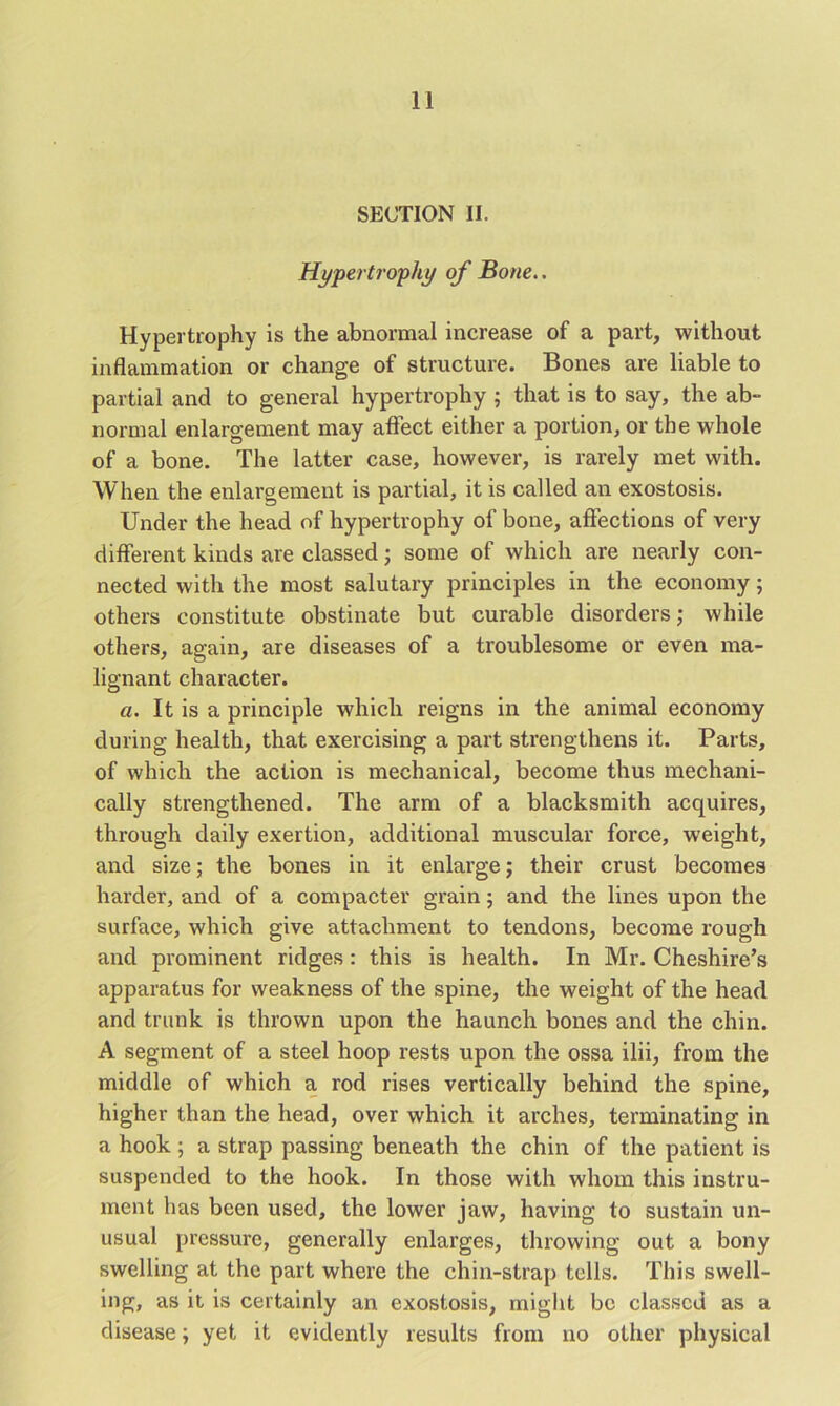 SECTION II. Hypertrophy of Bone.. Hypertrophy is the abnormal increase of a part, without inflammation or change of structure. Bones are liable to partial and to general hypertrophy ; that is to say, the ab- normal enlargement may affect either a portion, or the whole of a bone. The latter case, however, is rarely met with. When the enlargement is partial, it is called an exostosis. Under the head of hypertrophy of bone, affections of very different kinds are classed; some of which are nearly con- nected with the most salutary principles in the economy 5 others constitute obstinate but curable disorders; while others, again, are diseases of a troublesome or even ma- lignant character. a. It is a principle which reigns in the animal economy during health, that exercising a part strengthens it. Parts, of which the action is mechanical, become thus mechani- cally strengthened. The arm of a blacksmith acquires, through daily exertion, additional muscular force, weight, and size; the bones in it enlarge; their crust becomes harder, and of a compacter grain; and the lines upon the surface, which give attachment to tendons, become rough and prominent ridges : this is health. In Mr. Cheshire’s apparatus for weakness of the spine, the weight of the head and trunk is thrown upon the haunch bones and the chin. A segment of a steel hoop rests upon the ossa ilii, from the middle of which a rod rises vertically behind the spine, higher than the head, over which it arches, terminating in a hook ; a strap passing beneath the chin of the patient is suspended to the hook. In those with whom this instru- ment has been used, the lower jaw, having to sustain un- usual pressure, generally enlarges, throwing out a bony swelling at the part where the chin-strap tells. This swell- ing, as it is certainly an exostosis, might be classed as a disease; yet it evidently results from no other physical