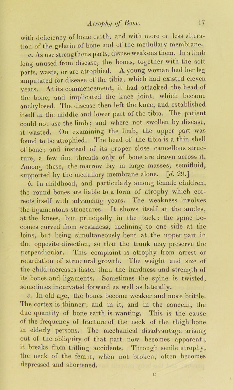 with deficiency of bone earth, and with more or less altera- tion of the gelatin of bone and of the medullary membrane. a. As use strengthens parts, disuse weakens them. In a limb long unused from disease, the bones, together with the soft parts, waste, or are atrophied. A young woman had her leg amputated for disease of the tibia, which had existed eleven years. At its commencement, it had attacked the head ol the bone, and implicated the knee joint, which became anchylosed. The disease then left the knee, and established itself in the middle and lower part of the tibia. The patient could not use the limb ; and where not swollen by disease, it wasted. On examining the limb, the upper part was found to be atrophied. The head of the tibia is a thin shell of bone; and instead of its proper close cancellous struc- ture, a few fine threads only of bone are drawn across it. Among these, the marrow lay in large masses, semifluid, supported by the medullary membrane alone. \d. 29.] b. In childhood, and particularly among female children, the round bones are liable to a form of atrophy which cor- rects itself with advancing years. The weakness involves the ligamentous structures. It shows itself at the ancles, at the knees, but principally in the back : the spine be- comes curved from weakness, inclining to one side at the loins, but being simultaneously bent at the upper part in the opposite direction, so that the trunk may preserve the perpendicular. This complaint is atrophy from arrest or retardation of structural growth. The weight and size of the child increases faster than the hardness and strength of its bones and ligaments. Sometimes the spine is twisted, sometimes incurvated forward as well as laterally. c. In old age, the bones become weaker and more brittle. The cortex is thinner; and in it, and in the cancelli, the due quantity of bone earth is wanting. This is the cause of the frequency of fracture of the neck of the thigh bone in elderly persons. The mechanical disadvantage arising out of the obliquity of that part now becomes apparent ; it breaks from trifling accidents. Through senile atrophy, the neck of the femur, when not broken, often becomes depressed and shortened. c