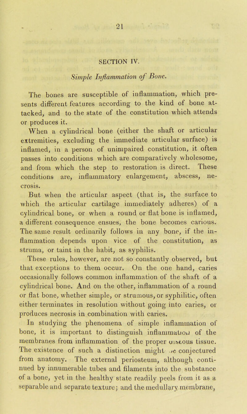 SECTION IV. Simple Inflammation of Bone. The bones are susceptible of inflammation, which pre- sents different features according to the kind of bone at- tacked, and to the state of the constitution which attends or produces it. When a cylindrical bone (either the shaft or articular extremities, excluding the immediate articular surface) is inflamed, in a person of unimpaired constitution, it often passes into conditions which are comparatively wholesome, and from which the step to restoration is direct. These conditions are, inflammatory enlargement, abscess, ne- crosis. But when the articular aspect (that is, the surface to which the articular cartilage immediately adheres) of a cylindrical bone, or when a round or flat bone is inflamed, a different consequence ensues, the bone becomes carious. The same result ordinarily follows in any bone, if the in- flammation depends upon vice of the constitution, as struma, or taint in the habit, as syphilis. These rules, however, are not so constantly observed, but that exceptions to them occur. On the one hand, caries occasionally follows common inflammation of the shaft of a cylindrical bone. And on the other, inflammation of a round or flat bone, whether simple, or strumous, or syphilitic, often either terminates in resolution without going into caries, or produces necrosis in combination with caries. In studying the phenomena of simple inflammation of bone, it is important to distinguish inflammation of the membranes from inflammation of the proper osseous tissue. The existence of such a distinction might conjectured from anatomy. The external periosteum, although conti- nued by innumerable tubes and filaments into the substance of a bone, yet in the healthy state readily peels from it as a separable and separate texture; and the medullary membrane,