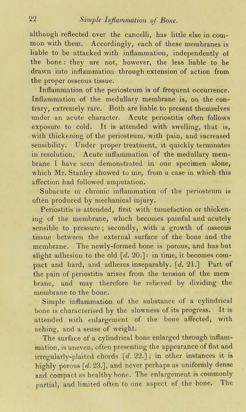 although reflected over the cancelli, has little else in com- mon with them. Accordingly, each of these membranes is liable to be attacked with inflammation, independently of the bone: they are not, however, the less liable to be drawn into inflammation through extension of action from the proper osseous tissue. Inflammation of the periosteum is of frequent occurrence. Inflammation of the medullary membrane is, on the con- trary, extremely rare. Both are liable to present themselves under an acute character. Acute periostitis often follows exposure to cold. It is attended with swelling, that is, with thickening of the periosteum, with pain, and increased sensibility. Under proper treatment, it quickly terminates in resolution. Acute inflammation of the medullary mem- brane I have seen demonstrated in one specimen alone, which Mr. Stanley showed to me, from a case in which this affection had followed amputation. Subacute or chronic inflammation of the periosteum is often produced by mechanical injury. Periostitis is attended, first with tumefaction or thicken- ing of the membrane, which becomes painful and acutely sensible to pressure ; secondly, with a growth of osseous tissue between the external surface of the bone and the membrane. The newly-formed bone is porous, and has but slight adhesion to the old [d. 20.]: in time, it becomes com- pact and hard, and adheres inseparably, [rf. 21.] Part of the pain of periostitis arises from the tension of the mem brane, and may therefore be relieved by dividing the membrane to the bone. Simple inflammation of the substance of a cylindrical bone is characterised by the slowness of its progress. It is attended with enlargement of the bone affected, with aching, and a sense of weight. The surface of a cylindrical bone enlarged through inflam- mation, is uneven, often presenting the appearance of flat and irregularly-plaited chords [d. 22.] ; in other instances it is highly porous [d. 23.], and never perhaps as uniformly dense and compact as healthy bone. The enlargement is commonly partial, and limited often to one aspect of the bone. The