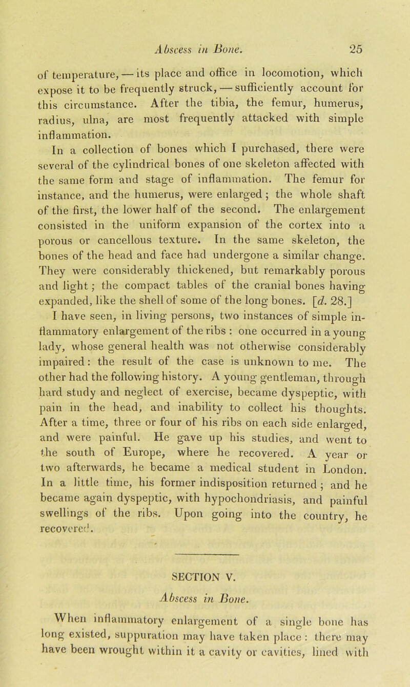 of temperature, — its place and office in locomotion, which expose it to be frequently struck, — sufficiently account for this circumstance. After the tibia, the femur, humerus, radius, ulna, are most frequently attacked with simple inflammation. In a collection of bones which I purchased, there were several of the cylindrical bones of one skeleton affected with the same form and stage of inflammation. The femur for instance, and the humerus, were enlarged; the whole shaft of the first, the lower half of the second. The enlargement consisted in the uniform expansion of the cortex into a porous or cancellous texture. In the same skeleton, the bones of the head and face had undergone a similar change. They were considerably thickened, bnt remarkably porous and light; the compact tables of the cranial bones having- expanded, like the shell of some of the long bones. [d. 28.] I have seen, in living persons, two instances of simple in- flammatory enlargement of the ribs : one occurred in a young- lady, whose general health was not otherwise considerably impaired: the result of the case is unknown to me. The other had the following history. A young gentleman, through hard study and neglect of exercise, became dyspeptic, with pain in the head, and inability to collect his thoughts. After a time, three or four of his ribs on each side enlarged, and were painful. He gave up his studies, and went to the south of Europe, where he recovered. A year or two afterwards, he became a medical student in London. In a little time, his former indisposition returned ; and he became again dyspeptic, with hypochondriasis, and painful swellings of the ribs. Upon going into the country, he recovered. SECTION V. Abscess in Bone. When inflammatory enlargement of a single bone has long existed, suppuration may have taken place: there may have been wrought within it a cavity or cavities, lined with