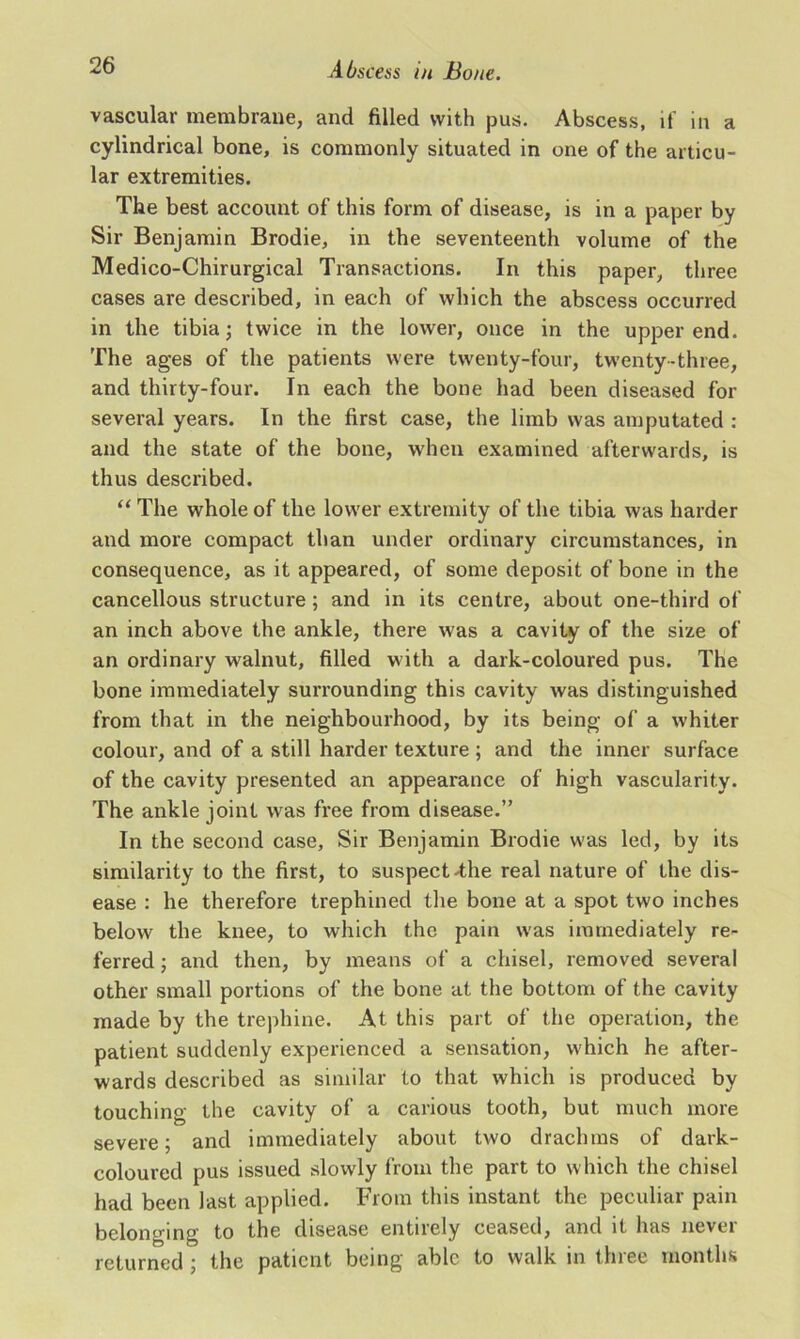 vascular membrane, and filled with pus. Abscess, if in a cylindrical bone, is commonly situated in one of the articu- lar extremities. The best account of this form of disease, is in a paper by Sir Benjamin Brodie, in the seventeenth volume of the Medico-Chirurgical Transactions. In this paper, three cases are described, in each of which the abscess occurred in the tibia; twice in the lower, once in the upper end. The ages of the patients were twenty-four, twenty-three, and thirty-four. In each the bone had been diseased for several years. In the first case, the limb was amputated : and the state of the bone, when examined afterwards, is thus described. “ The whole of the lower extremity of the tibia was harder and more compact than under ordinary circumstances, in consequence, as it appeared, of some deposit of bone in the cancellous structure; and in its centre, about one-third of an inch above the ankle, there was a cavity of the size of an ordinary walnut, filled with a dark-coloured pus. The bone immediately surrounding this cavity was distinguished from that in the neighbourhood, by its being of a whiter colour, and of a still harder texture ; and the inner surface of the cavity presented an appearance of high vascularity. The ankle joint was free from disease.” In the second case, Sir Benjamin Brodie was led, by its similarity to the first, to suspect-the real nature of the dis- ease : he therefore trephined the bone at a spot two inches below the knee, to which the pain was immediately re- ferred ; and then, by means of a chisel, removed several other small portions of the bone at the bottom of the cavity made by the trephine. At this part of the operation, the patient suddenly experienced a sensation, which he after- wards described as similar to that which is produced by touching the cavity of a carious tooth, but much more severe; and immediately about two drachms of dark- coloured pus issued slowly from the part to which the chisel had been last applied. From this instant the peculiar pain belonging to the disease entirely ceased, and it has never returned ; the patient being able to walk in three months