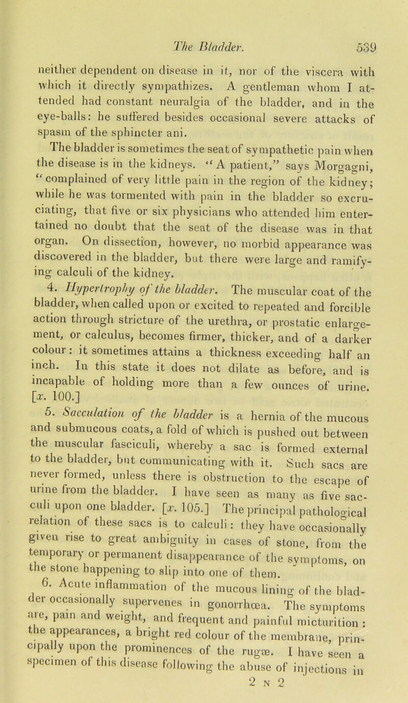 neither dependent on disease in it, nor of the viscera with which it directly sympathizes. A gentleman whom I at- tended had constant neuralgia of the bladder, and in the eye-balls: he suffered besides occasional severe attacks of spasm of the sphincter ani. The bladder is sometimes the seat of sympathetic pain when the disease is in the kidneys. A patient,” says Morgagni, “ complained of very little pain in the region of the kidney; while he was tormented with pain in the bladder so excru- ciating, that five or six physicians who attended him enter- tained no doubt that the seat of the disease was in that organ. On dissection, however, no morbid appearance was discovered in the bladder, but there were large and ramify- ing calculi of the kidney. 4. Hypertrophy of the bladder. The muscular coat of the bladder, when called upon or excited to repeated and forcible action through stricture of the urethra, or prostatic enlarge- ment, or calculus, becomes firmer, thicker, and of a darker colour: it sometimes attains a thickness exceeding half an inch. In this state it does not dilate as before, and is incapable of holding more than a few ounces of urine [or. 100.] o. Sacculation of the bladder is a hernia of the mucous and submucous coats, a fold of which is pushed out between the muscular fasciculi, whereby a sac is formed external to the bladder, but communicating with it. Such sacs are never formed, unless there is obstruction to the escape of urine from the bladder. I have seen as many as five sac- cilH UP™ one bladder. [*. 105.] The principal pathological relation of these sacs is to calculi: they have occasionally given rise to great ambiguity in cases of stone, from the temporary or permanent disappearance of the symptoms, on the stone happening to slip into one of them. 6. Acute inflammation of the mucous lining of the blad- der occasionally supervenes in gonorrhoea. The symptoms are, pain and weight, and frequent and painful micturition : t. e appearances, a bright red colour of the membrane, prin- cipally upon the prominences of the rugae. I have seen a specimen of this disease following the abuse of injections in 2 n 2