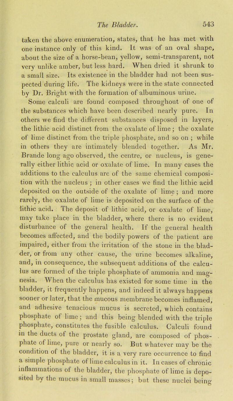 taken the above enumeration, states, that lie has met with one instance only of this kind. It was of an oval shape, about the size of a horse-bean, yellow, semi-transparent, not very unlike amber, but less hard. When dried it shrunk to a small size. Its existence in the bladder had not been sus- pected during life. The kidneys were in the state connected by Dr. Bright with the formation of albuminous urine. Some calculi are found composed throughout of one of the substances which have been described nearly pure. In others we find the different substances disposed in layers, the lithic acid distinct from the oxalate of lime; the oxalate of lime distinct from the triple phosphate, and so on ; while in others they are intimately blended together. As Mr. Brande long ago observed, the centre, or nucleus, is gene- rally either lithic acid or oxalate of lime. In many cases the additions to the calculus are of the same chemical composi- tion with the nucleus ; in other cases we find the lithic acid deposited on the outside of the oxalate of lime ; and more rarely, the oxalate of lime is deposited on the surface of the lithic acid. The deposit of lithic acid, or oxalate of lime, may take place in the bladder, where there is no evident disturbance of the general health. If the general health becomes affected, and the bodily powers of the patient are impaired, either from the irritation of the stone in the blad- der, or from any other cause, the urine becomes alkaline, and, in consequence, the subsequent additions of the calcu- lus are formed of the triple phosphate of ammonia and mag- nesia. When the calculus has existed for some time in the bladder, it frequently happens, and indeed it always happens sooner or later, that the mucous membrane becomes inflamed, and adhesive tenacious mucus is secreted, which contains phosphate of lime; and this being blended with the triple phosphate, constitutes the fusible calculus. Calculi found in the ducts of the prostate gland, are composed of phos- phate of lime, pure or nearly so. But whatever may be the condition of the bladder, it is a very rare occurrence to find a simple phosphate of lime calculus in it. In cases of chronic inflammations of the bladder, the phosphate of lime is depo- sited by the mucus in small masses; but these nuclei being