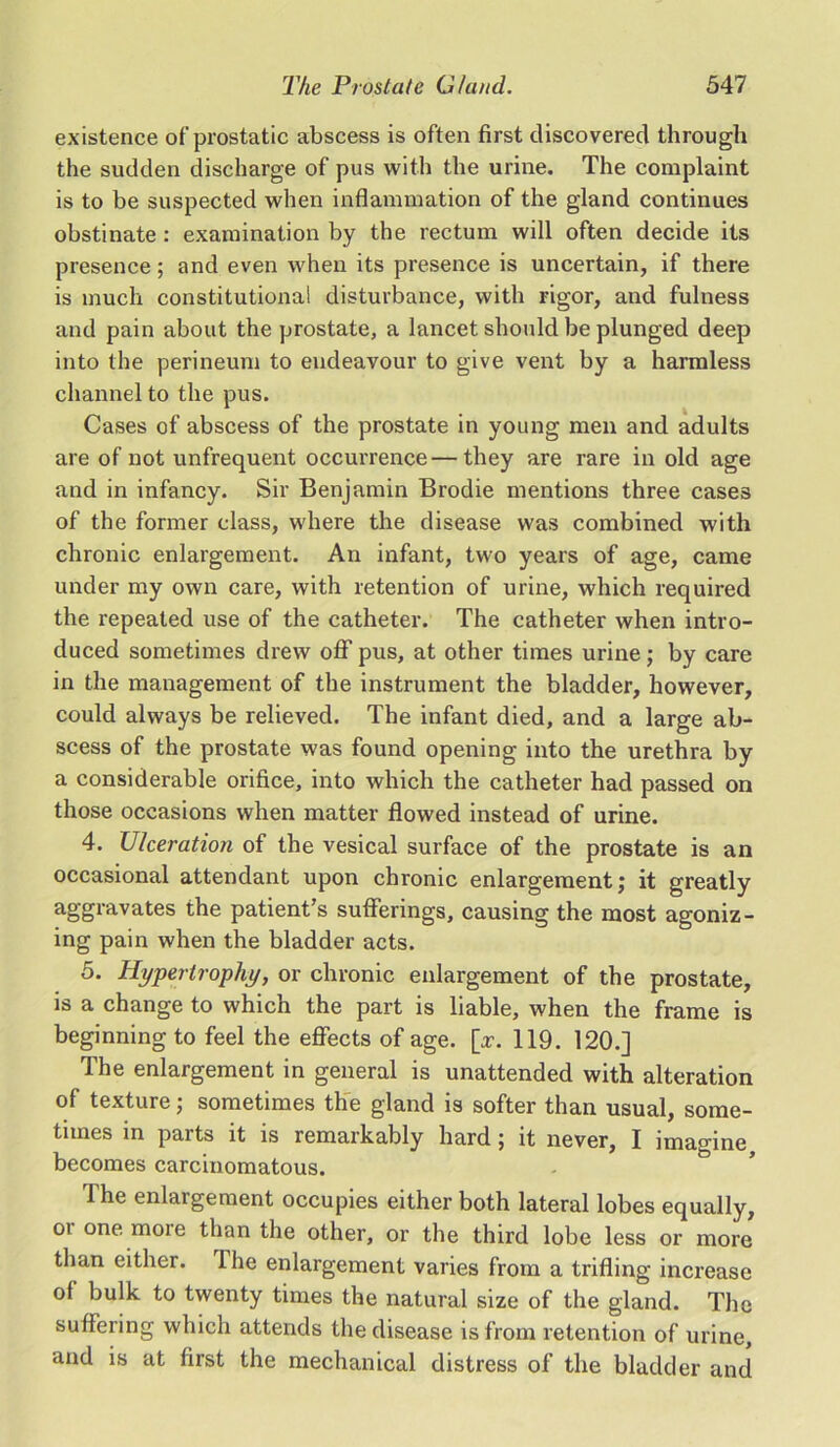 existence of prostatic abscess is often first discovered through the sudden discharge of pus with the urine. The complaint is to be suspected when inflammation of the gland continues obstinate : examination by the rectum will often decide its presence; and even when its presence is uncertain, if there is much constitutional disturbance, with rigor, and fulness and pain about the prostate, a lancet should be plunged deep into the perineum to endeavour to give vent by a harmless channel to the pus. Cases of abscess of the prostate in young men and adults are of not unfrequent occurrence—they are rare in old age and in infancy. Sir Benjamin Brodie mentions three cases of the former class, where the disease was combined with chronic enlargement. An infant, two years of age, came under my own care, with retention of urine, which required the repeated use of the catheter. The catheter when intro- duced sometimes drew off pus, at other times urine; by care in the management of the instrument the bladder, however, could always be relieved. The infant died, and a large ab- scess of the prostate was found opening into the urethra by a considerable orifice, into which the catheter had passed on those occasions when matter flowed instead of urine. 4. Ulceration of the vesical surface of the prostate is an occasional attendant upon chronic enlargement; it greatly aggravates the patient’s sufferings, causing the most agoniz- ing pain when the bladder acts. 5. Hypertrophy, or chronic enlargement of the prostate, is a change to which the part is liable, when the frame is beginning to feel the effects of age. [x. 119. 120.] The enlargement in general is unattended with alteration of texture; sometimes the gland is softer than usual, some- times in parts it is remarkably hard ; it never, I imagine becomes carcinomatous. 1 he enlargement occupies either both lateral lobes equally, oi one more than the other, or the third lobe less or more than either. Ihe enlargement varies from a trifling increase of bulk to twenty times the natural size of the gland. The suffering which attends the disease is from retention of urine, and is at first the mechanical distress of the bladder and