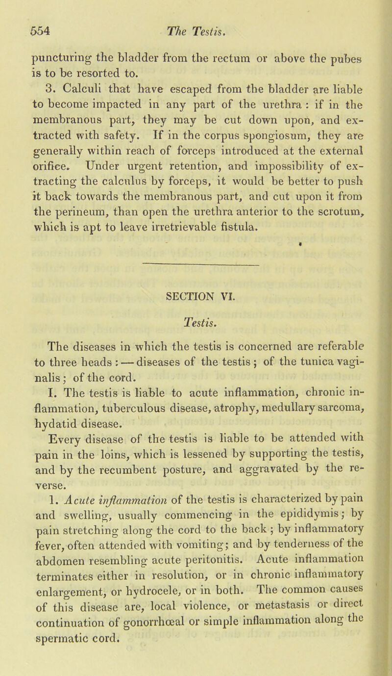 puncturing the bladder from the rectum or above the pubes is to be resorted to. 3. Calculi that have escaped from the bladder are liable to become impacted in any part of the urethra : if in the membranous part, they may be cut down upon, and ex- tracted with safety. If in the corpus spongiosum, they are generally within reach of forceps introduced at the external orifice. Under urgent retention, and impossibility of ex- tracting the calculus by forceps, it would be better to push it back towards the membranous part, and cut upon it from the perineum, than open the urethra anterior to the scrotum, which is apt to leave irretrievable fistula. SECTION VI. I Testis. The diseases in which the testis is concerned are referable to three heads : — diseases of the testis ; of the tunica vagi- nalis ; of the cord. I. The testis is liable to acute inflammation, chronic in- flammation, tuberculous disease, atrophy, medullary sarcoma, hydatid disease. Every disease of the testis is liable to be attended with pain in the loins, which is lessened by suppoi'ting the testis, and by the recumbent posture, and aggravated by the re- verse. 1. Acute inflammation of the testis is characterized by pain and swelling, usually commencing in the epididymis; by pain stretching along the cord to the back ; by inflammatory fever, often attended with vomiting; and by tenderness of the abdomen resembling acute peritonitis. Acute inflammation terminates either in resolution, or in chronic inflammatory enlargement, or hydrocele, or in both. The common causes of this disease are, local violence, or metastasis or direct continuation of gonorrhoeal or simple inflammation along the spermatic cord.