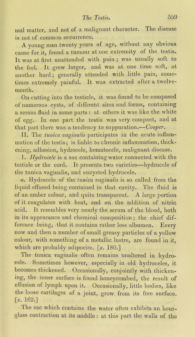 mal matter, and not of a malignant character. The disease is not of common occurrence. A young man twenty years of age, without any obvious cause for it, found a tumour at one extremity of the testis. It was at first unattended with pain ; was usually soft to the feel. It grew larger, and was at one time soft, at another hard; generally attended with little pain, some- times extremely painful. It was extracted after a twelve- month. On cutting into the testicle, it was found to be composed of numerous cysts, of different sizes and forms, containing a serous fluid in some parts : at others it was like the white of egg. In one part the testis was very compact, and at that part there was a tendency to suppuration.—Cooper. II. The tunica vaginalis participates in the acute inflam- mation of the testis $ is liable to chronic inflammation, thick- ening, adhesion, hydrocele, hematocele, malignant disease. 1. Hydrocele is a sac containing water connected with the testicle or the cord. It presents two varieties—hydrocele of the tunica vaginalis, and encysted hydrocele. a. Hydrocele of the tunica vaginalis is so called from the liquid effused being contained in that cavity. The fluid is of an amber colour, and quite transparent. A large portion of it coagulates with heat, and on the addition of nitric acid. It resembles very nearly the serum of the blood, both in its appearance and chemical composition; the chief dif- ference being, that it contains rather less albumen. Every now and then a number of small greasy particles of a yellow colour, with something of a metallic lustre, are found in it, which are probably adipocire. [x. 180.] The tunica vaginalis often remains unaltered in hydro- cele. Sometimes however, especially in old hydroceles, it becomes thickened. Occasionally, conjointly with thicken- ing, the inner surface is found honeycombed, the result of effusion ot lymph upon it. Occasionally, little bodies, like the loose cartilages of a joint, grow from its free surface. {>. 162.] The sac which contains the water often exhibits an hour- glass contraction at its middle : at this part the walls of the