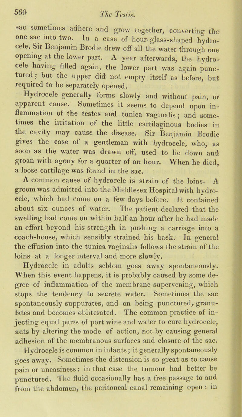 sac sometimes adhere and grow together, converting the one sac into two. In a case of hour-glass-shaped hydro- cele, Sir Benjamin Brodie drew off all the water through one opening at the lower part. A year afterwards, the hydro- cele having filled again, the lower part was again punc- tured; but the upper did not empty itself as before, but required to be separately opened. Hydrocele generally forms slowly and without pain, or appaient cause. Sometimes it seems to depend upon in- flammation of the testes and tunica vaginalis; and some- times the irritation of the little cartilaginous bodies in the cavity may cause the disease. Sir Benjamin Brodie gives the case of a gentleman with hydrocele, who, as soon as the water was drawn off, used to lie down and groan with agony for a quarter of an hour. When he died, a loose cartilage was found in the sac. A common cause of hydrocele is strain of the loins. A groom was admitted into the Middlesex Hospital with hydro- cele, which had come on a few days before. It contained about six ounces of water. The patient declared that the swelling had come on within half an hour after he had made an effort beyond his strength in pushing a carriage into a coach-house, which sensibly strained his back. In general the effusion into the tunica vaginalis follows the strain of the loins at a longer interval and more slowly. Hydrocele in adults seldom goes away spontaneously. When this event happens, it is probably caused by some de- gree of inflammation of the membrane supervening, which stops the tendency to secrete water. Sometimes the sac spontaneously suppurates, and on being punctured,, granu- lates and becomes obliterated. The common practice of in- jecting equal parts of port wine and water to cure hydrocele, acts by altering the mode of action, not by causing general adhesion of the membranous surfaces and closure of the sac. Hydrocele is common in infants; it generally spontaneously goes away. Sometimes the distension is so great as to cause pain or uneasiness: in that case the tumour had better be punctured. The fluid occasionally has a free passage to and from the abdomen, the peritoneal canal remaining open : in